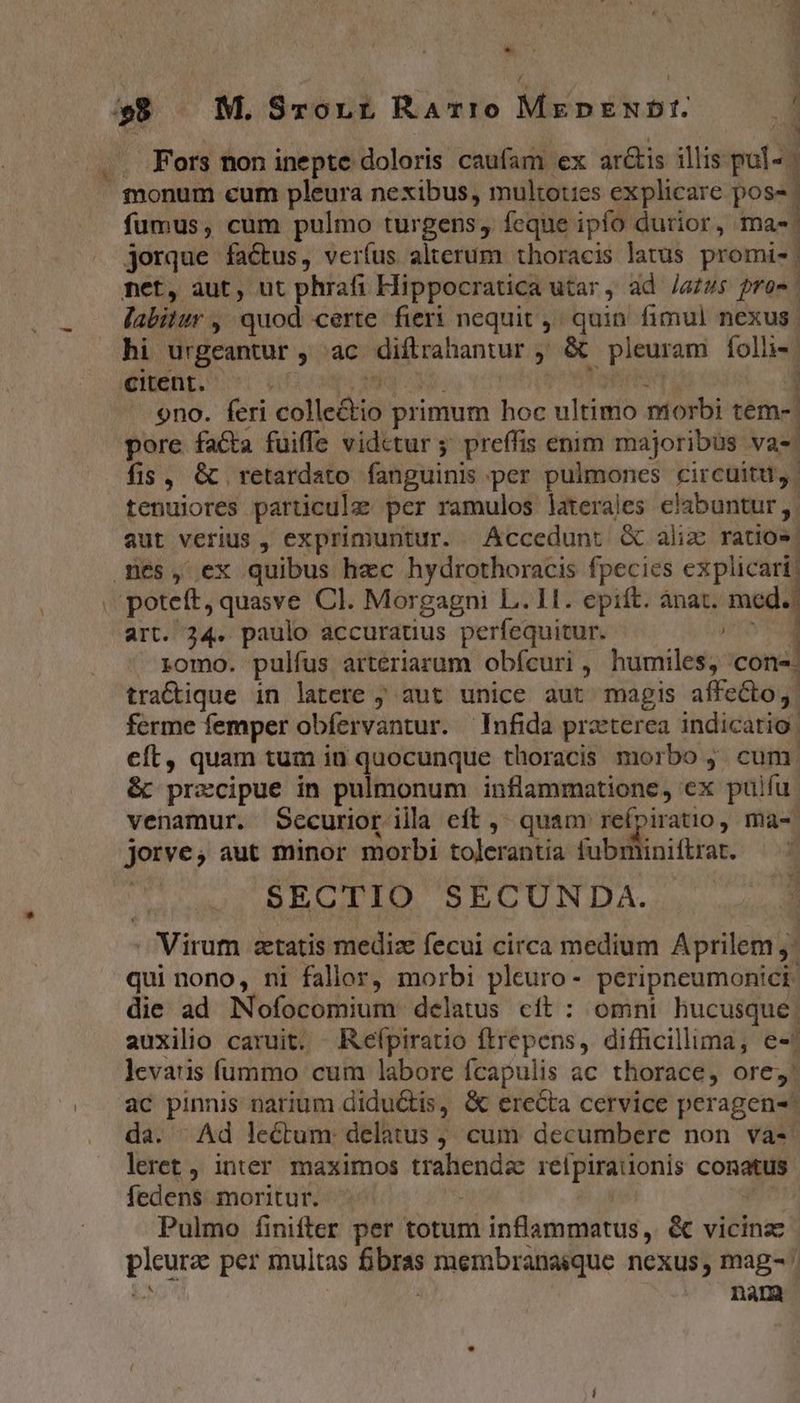 * » 8 — M.Srorr Rarro MepENDI. . Fors non inepte doloris caufam ex ar&amp;tis illis pul- monum cum pleura nexibus, multoties explicare poss. fumus, cum pulmo turgens, feque ipío durior, ma. jorque factus, verfus alterum thoracis latus promis | met, aut, ut phrafi Hippocratica utar, ad /gz48$ fro | labitur ,' quod certe fieri nequit ; quin fimul nexus. hi urgeantur ; ac diftrahantur , &amp; . pleuram foli» | citent. | ono. feri colietiis primum hoc ultimo morbi tem- pore fa&amp;ta fuiffe vidctur ; preffis enim majoribus vas. fis, &amp; retardato fanguinis per pulmones circuitu, | tenuiores particule per ramulos laterales clabuntur,. aut verius , exprimuntur. Accedunt &amp; aliz ratio» mes, ex quibus hzc hydrothoracis fpecies explicari; . poteft, quasve Cl. Morgagni L. 1H. epift. anat. na art. 34. paulo accuratius perfequitur. 1 . yomo. pulfus arteriarum obícuri , humiles; cone. tracique in latere ; aut unice aut magis affecto, ferme femper obíervantur. —Infida praeterea indicatio: cft, quam tum in quocunque thoracis morbo j. cum. &amp; precipue in pulmonum FW qiie rn ex pulfu. venamur. Securior illa eft, quam reípiratio, ma-- jorve; aut minor morbi tolerantia fubm iniftrat. SECTIO SECUNDA. - Virum setatis mediae fecui circa medium Aprilem qui nono, ni fallor, morbi pleuro- peripneumonici die ad Nofocomium delatus cft : omni hucusque. auxilio caruit. Keípiratio ftrepens, difficillima, es: levaris íummo cum labore fcapulis ac thorace, ore, ac pinnis narium didu&amp;tis, &amp; erecta cervice peragen- da. Ad leéctum: delatus ; cum decumbere non và-: leret , inter maximos Mrs: rélpirationis conatus fedens moritur. Pulmo finifter per totum inflammatus, &amp; vicinze pos per multas GUI membranaique nexus, mag- | nam