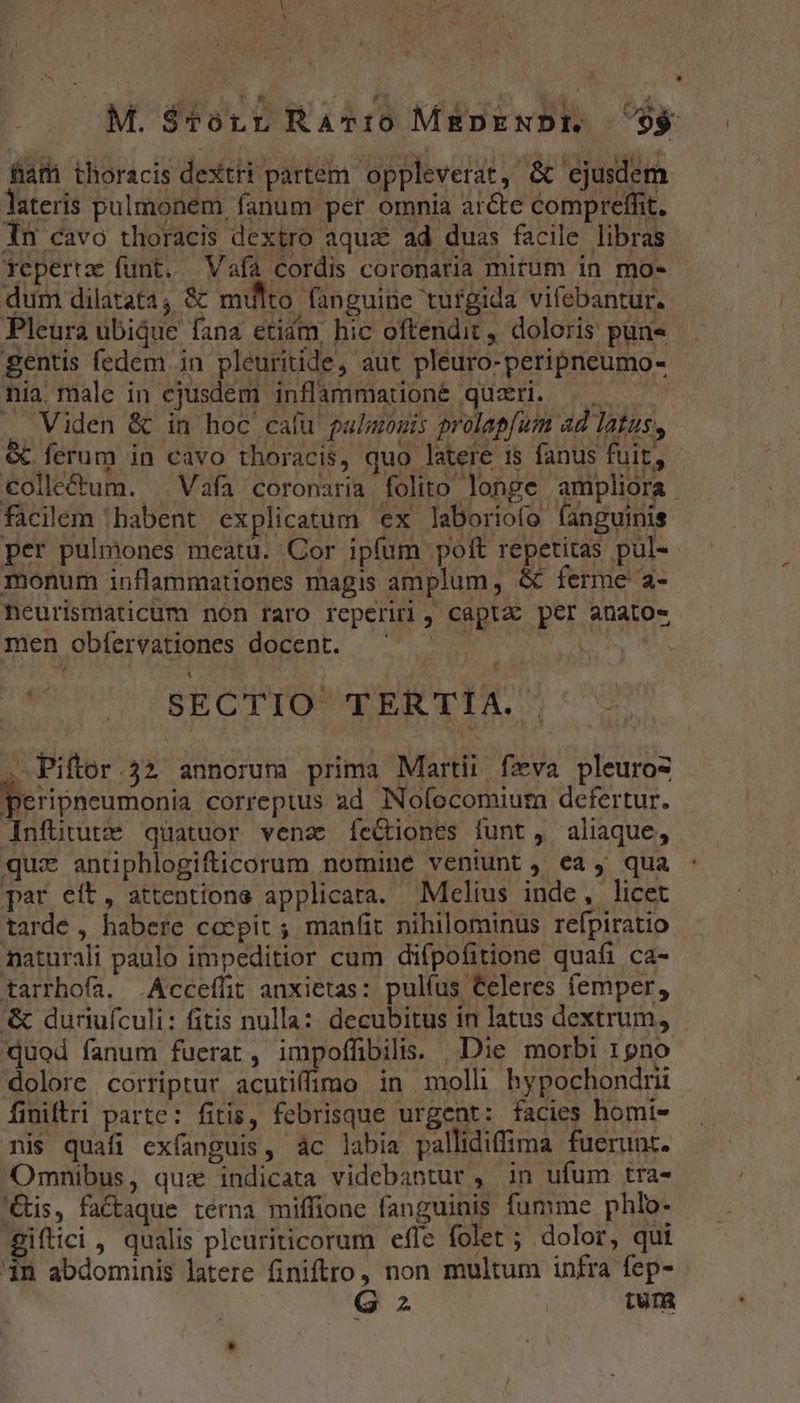 M. $Tvórr Ravio M&amp;RDENDE $$ fiafh thoracis dextri partem oppleverat, &amp; ejusdem lateris pulmonem fanum pet omnia arcte compreffit. in cavo thoracis dextro aquz ad duas facile libras Tepertz funt. Vaía cordis coronaria mirum in mo- dum dilatata; &amp;' multo fanguine turgida vilebantur. Pleura ubique fana etidm, hic oftendit, doloris pun gentis fedem in pleuritide, aut pleuro-peripneumo- nia. male in ejusdem inflammatione qüzri. |. ——— . Viden &amp; in hoc caíu palmouis prolapfum ad latus, &amp; ferum in cavo thoracis, quo latere 1s fanus fuit, €olle&amp;um. Vafa coronaria folito longe ampliora facilem 'habent explicatum ex laboriofo fanguinis per pulmones meatu. Cor ipíum poft repetitas pul- monum inflammationes magis amplum, &amp; ferme a- neurismaticum nón raro reperiri, captae per anato« men obfervationes docent. ^ ^. L | V SECTIO TERTIA. . Pifor.32 annorum prima Martii fzva pleuroz peripneumonia correptus ad INofocomium defertur. JInfütute quatuor vena íeGiones funt, aliaque, qui antiphlogifticorum nomine veniunt , ea, qua par eit, attentions applicata. Melius inde, licet tarde , habere coepit ; manífit nihilominus refpiratio naturali paulo impeditior cum difpofitione quafi ca- tarrhofa. .Acceffit anxietas: pulíus Celeres femper, '&amp; duriufculi: fitis nulla: decubitus in latus dextrum, duod fanum fuerat, impoffibilis. Die morbi 19no dolore corriptur acutiffimo in moll hypochondrii finiftri partc: fitis, febrisque urgent: facies homi- nis quafi exfanguis, ác labia pallidiffima fuerunt. Omnibus, quz indicata videbantur , in ufum tra- 'Gis, fa&amp;aque terna miffione fanguinis fumme phlo- - giftici , qualis pleuriticorum effe folet ; dolor, qui in abdominis latere finiftro, non multum infra fep- p
