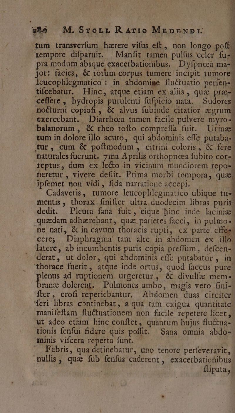 tum transverfum harere vifus eft, non longo poff. tempore difparuit. —Maníit tamen pulfus celer fuz. pra modum absque exacerbationibus. Dyfpnoca ma- jor: facies, &amp; torüm corpus tumere incipit tumore | leucophlegmatico : in abdomime flu&amp;tuatio períen- tifcebatur. Hinc, atque ctiam ex aliis , quac prae-- ceffere , hydropis purulenti fufpicio nata. Sudores. no&amp;urni copiofi , &amp; alvus fubinde citatior cgrum. exercebant. | Diarrhoea. tamen facile pulvere myro-? balanorum , &amp; rheo tofto comprefía fuit. Urinae: tum in dolore illo acuto, qui abdominis effe putaba- tur, cum &amp; poftmodum, citrini coloris, &amp; fere! naturales fuerunt. 7ma Aprilis orthopnoea fubito cor-. reptus, dum ex le&amp;o in vicinum mundiorem repo-. Deretur , vivere defiit. Prima morbi tempora, quae; Ipfemet non vidi, fida narratione accepi. : Cadaveris, tumore leucophlegmatico ubique tu-j mentis, tborax finifler ultra. duodecim libras puris: dedit. Pleura fana fuit, eique hinc inde lacinize] quzdam adharebant, quz parietes facci, in pulmo« me nad, &amp; in cavum thoracis rupti, ex parte cffe: cere; Diaphragma tam alte in abdomen ex illo. latere, ab incumbentis puris copia preffüum, defcen- derat, ut dolor, qui abdominis cfle putabatur, in thorace fuerit , atque inde ortus, quod faccus pure. aos ad ruptionem. urgeretur , &amp; divulfz mem- ranz dolerent. Pulmones ambo, magis vero fini- Íler, erofi repericbantur. Abdomen duas circiter feri libras continebat, a qua tam exigua quantitate manifeftam fluctuationem non facile repetere licet, ut adeo etiam hinc conftet, quantum hujus flu&amp;tua- tionis fenfui fidere quis poffit. Sana omnia abdo- inis vifcera reperta funt. | .. Febris, qua detinebatur, uno tenore perfeveravit, mullis , quac füb fenfus caderent, exacerbationibus | | Ilipata,