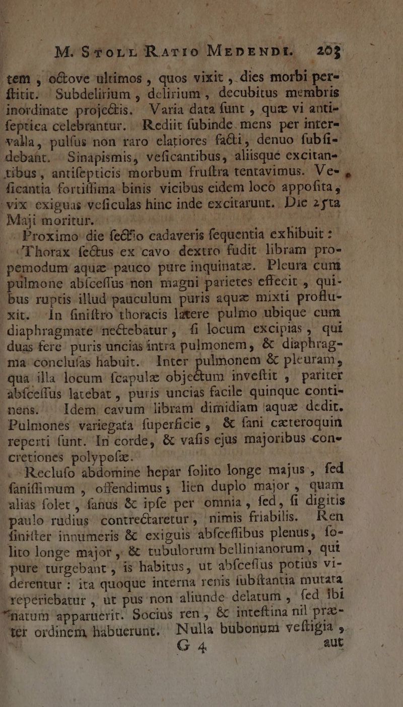 M. $4*orr Ravrro MEDENDt. 205 tem , otove ultimos , quos vixit , dies morbi per-- dtitit. Subdelirium , delirium , decubitus membris inordinate proje&amp;kis. Varia data funt , quz vi anti- feptiea celebrantur. Rediit fubinde. mens per inter- valla, pulfus non raro elatiores fa&amp;ti, denuo fubfi- debaht. | Sinapismis, veficantibus, aliisque excitan- tibus, antifepticis morbum fruftra tentavimus. Ve» , ficantia fortillima binis vicibus eidem loco appofita, - vix exiguas vcficulas hinc inde excitaruut. . Die 2 ta Mejvinoritüfitios UK 10d oto Ut NE d Proximo die fe&amp;io cadaveris fequentia exhibuit : ^Phorax feGtus ex cavo. dextro fudit libram pro- pemodum aqua pauco pure inquinatz.. Pleura cum pulmone abíceffus non magni parietes effecit , qui-- bus ruptis illud pauculum puris aqua: mixti proflu- .Xit. in finiftro thoracis latere pulmo ubique cum diaphragmate nectebatur, (i locum excipias, qui duas fere; puris unciàs intra pulmonem , &amp; diaphrag- ma conclufas habuit. Inter pulmonem &amp; pleuram, qua illa locum fcapulz objedum inveftit , pariter abíce(lus latebat, puris uncias facile quinque conti- nens. ^ Idem cavum libram dimidiam 'aquze- dedir. Pulmones variegata fuperficie , &amp; fani cacteroquin reperti funt. In corde, &amp; vafis ejus majoribus con- cietiones polypofz. | . Reclufo abdomine hepar folito longe majus, fed faniffimum , offendimus; lien duplo major, quam alias folet, fanus &amp; ipfe per omnia , fed, fi digitis paulo rudius contre&amp;taretur, nimis friabilis. — Ren fintter innumeris &amp; exiguis abfceffibus plenus, fo- lito longe major ,' &amp; tubulorum bellinianorum, qut pure turgebant , is habitus, ut abfcefrus potius vi- . derentur : ita quoque interna renis lubítantra mutara repériebatur , ut pus non aliunde- delatum , fed ibi matum apparuerit. Socius ren , &amp; inteftina nil pra- Yér ordinem, hábuerunt. Nulla bubonum veftigia ,