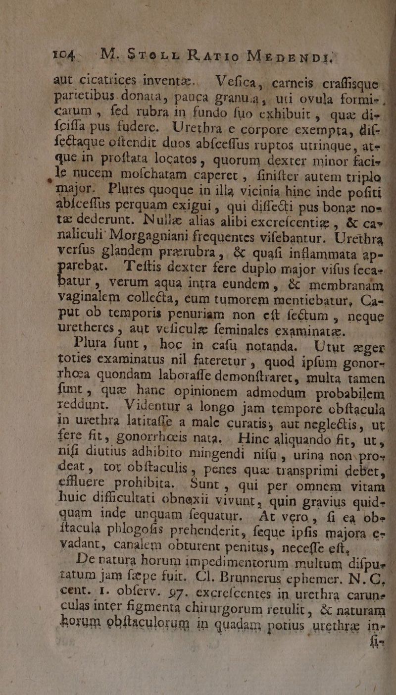 104. M. $STe nz RAT:10 MEDnENDI. aut cicatrices inventx.. Vefica, carneis craffisque | | parteübus.donaia, pauca granuia, ui ovula formi- j| carum , fed rubra in fundo fuo exhibuit , quz di-. Ícifía pus fuderc. Urethra c corpore exempta, dií- | fe&amp;aque oftendit duos abíceffus ruptos utrinque, ate 7 qucin proftata locatos, quorum dexter minor facie * ,1le nucem moíchatam caperet, finifter autem triplo | major. Plures quoque in illa vicinia hinc inde pofiti | abíceflus perquam exigui, qui diffe&amp;ti pus bong: no» tz dederunt. Nulla alias alibi excreícentig , &amp; Ca-» | naliculi' Morgagniani frequentes vifebantur. Urethra | verfus glandem prazrubra,. &amp; quafi inflammata aps | arebat. — 'eftis dexter fere duplo major vifus fecae. | EH , Verum aqua intra eundem , &amp; membrandm | vaginalem collecta, eum tumorem mentiebatur, Ca- [ put ob temporis penuriam non eít fectum , neque | uretheres , aut. vcficulze feminales examinata. P Plura funt, hoc in cafu notanda. Utur eger toties examinatus nil fateretur » quod ipfum gonor- rhoca quondam laboraffe demonítraret, multa tamen 1 funt, qua hanc opinionem admodum probabilem . reddunt. Videntur a longo jam tempore obítacula 4 in urethra latiraffe a male curatis, aut neglectis, ut. 1 fere fit, gonorrhoeis nata. Hinc aliquando fit, ut, | nifi diutius adhibito mingendi nifü , urina non: pro« i deat, tot obítaculis, penes qua transprimi debet, | effluere prohibita. Sunt, qui per omnem vitam |. huic difiicultati obnexii vivubts quin gravius quid» - quam inde unquam fequatur. At vero, fi ea obs - Ítacula phlogofis prehenderit, feque ipfis majora €- - vadant, canalem obturent penitus, neceffe eft, P De ratura horum impedimentorum multum difpue Ü tatum Jam faepe fuit. Cl. Brunnerus ephemer. N. C, ; culas inter figmenta chirurgorum retulit, &amp; naturam | horum obftaculorum in quadam potus urcthras ine. fi -