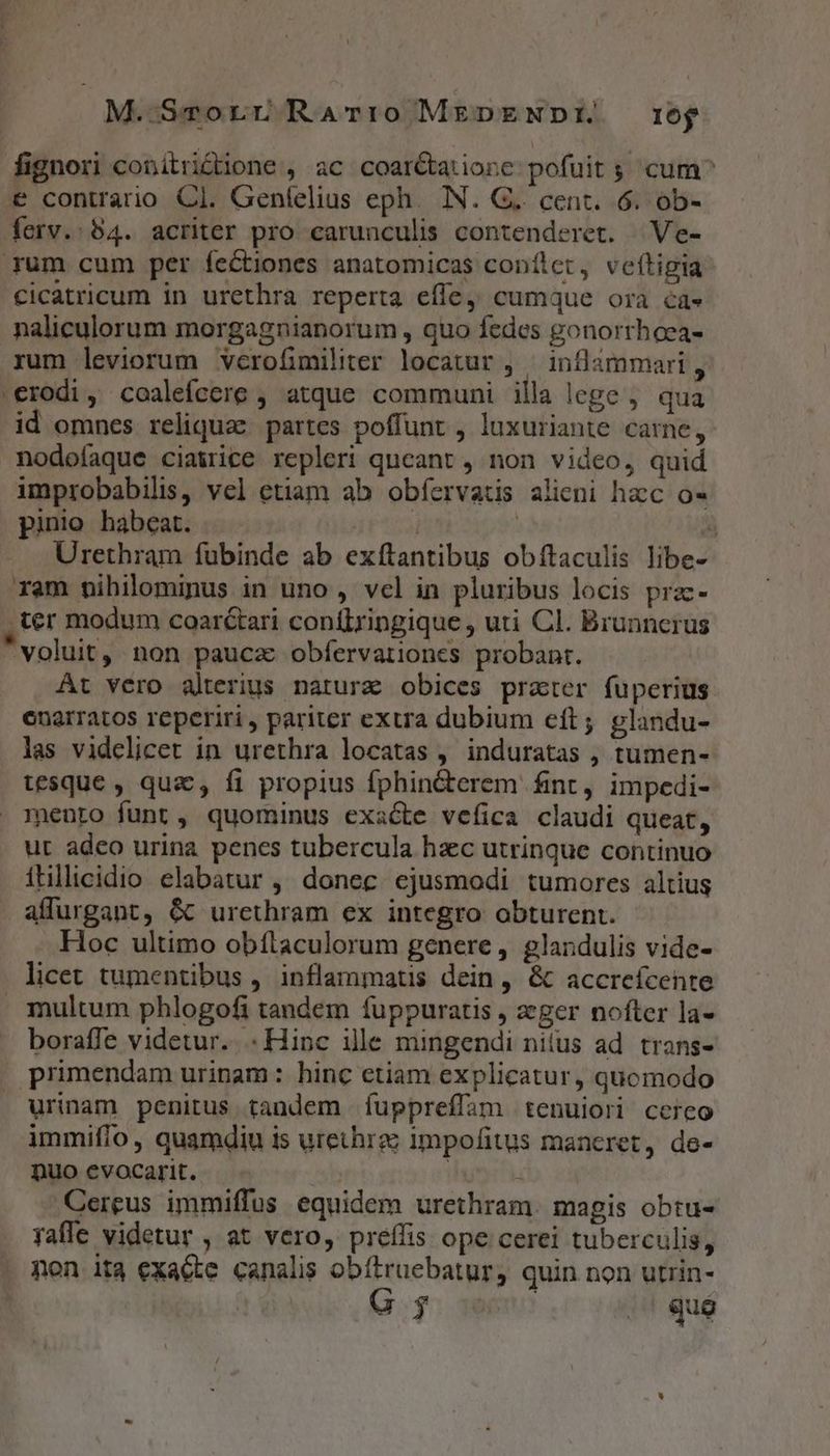 M.-Smcvorr RAT:0 MEDENDE rog fignori conitridiüone , ac coar&amp;tatione pofuit ; cum^ e contrario Cl. Genfelius eph. IN. G.. cent. 6. ob- ferv.:54. acriter pro earunculis contenderet. | Ve- rum cum per fectiones anatomicas conílet, veftigia .cicatricum in urethra reperta effe, cumque ora ca» naliculorum morgagnianorum , quo fedes gonorrhoea- rum leviorum verofimiliter locatur , — inflammari , .erodi, coalefcere , atque communi illa lege ; qua id omnes reliquae. partes poffunt , luxuriante carne, nodofaque ciawrice repleri queant , non video, quid improbabilis, vel etiam ab obfíervatis alieni hacc o pinio habeat. gp] :  . Urethram fubinde ab exftantibus obítaculis libe- ram vihilominus in uno , vcl in pluribus locis przc- ter modum coarctari conílringique , uti Cl. Brunncrus voluit, non pauca obíervationcs probant. At vero alterius natura obices prater fuperius enarratos reperiri, pariter extra dubium eít; glandu- las videlicet in urethra locatas , induratas , tumen- tesque , qua, fi propius fphin&amp;erem fint, impedi- mento funt, quominus exacte vefica claudi queat, ut adco urina penes tubercula haec utrinque continuo ítllicidio elabatur ,' donec. ejusmodi tumores altius affurgant, &amp; urethram ex integro obturent. Hoc ultimo obílaculorum genere, glandulis vide- licet tumentibus , inflammatis dein, &amp; accreícente multum phlogofi tandem fuppuratis , ager nofter la- boraffe videtur... Hinc ille mingendi nitus ad. trans- primendam urinam: hinc etiam explicatur, quomodo urinam penitus tandem fuppreffam tenuiori cerco immifío, quamdiu is urethrgz impofitus maneret, do- puo evocarit. iri Cereus immiffus equidem urethram. magis obtu- faffe videtur , at vero, preífis ope cerei tuberculis, non ita exacte canalis obítruebatur, quin. non utrin-