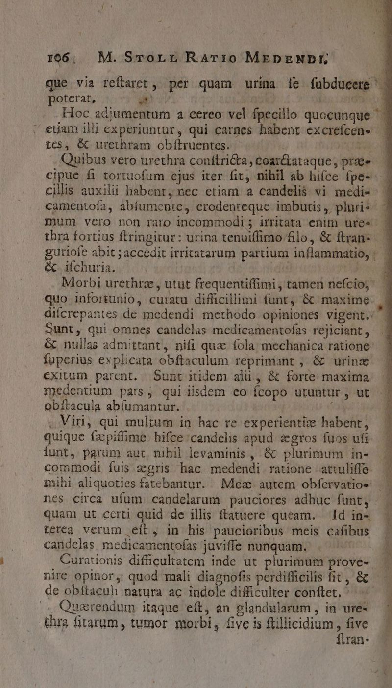 i poterat, d $1582 ide Hoc adjumentum a cereo vel fpecillo quocunque tc$, &amp; urethram obítruentes. US Quibus vero urethra conítricta, coar&amp;ataque , prae camentofa, abíumenie, erodenreque imbutis , pluri- mum. vero non raro incommodi 5 irritata enim ure« guriofe abit ; accedit irritatarum partium iaflammatio, &amp; ifchuria. ji | | Morbi urethrz, utut frequentiffimi , tamen nefcioy Qunt, qui omnes candelas medicamentofas rejiciant, fuperius explicata obftaculum reprimant , &amp; urinz exitum parent. Sunt itidem alii, &amp; forte: maxima medentium pars, qui iisdem co fcopo utuntur , ut obítacula abíumantur. 1a , Viri, qui mul;ium in hac re experientize habent, iunt, parum aut nihil levaminis , &amp; plurimum in- mihi aliquoties fatebantur. Mex autem obfervatios-: quam ut certi quid de illis ftatuere queam. Id in- terea verum eít, in his paucioribus meis cafibus candelas. medicamentoías juvifle nunquam. Curationis difficultatem inde ut plurimum prove- üre opinor, quod mali diagnofis perdifficilis fit, &amp; Quarendum itaque eft, an glandularum , in ure- thra fitarum, tumor morbi, five is flillicidium, five fltran- h y L aH Ln