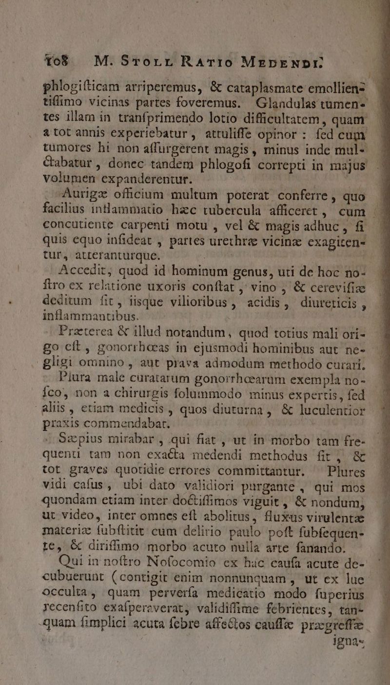 Yo8 | M. Srorr RATIO MEDpENDE phlogifticam arriperemus, &amp; cataplasmate emolliens.— tiffimo vicinis partes foveremus. Glandulastumens tes illam in tranfprimendo lotio difficultatem , quam. &amp; tot annis experiebatur, attuliffe opinor : fed cum tumores hi non affurgerent magis, minus inde mul- Cabatur, donec tandem phlogofi correpti in majus volumen expanderentur. | id Aurigz officium multum poterat conferre, quo . facilius intlammatio hac tubercula afficeret , cum concutiente carpenti motu , vel &amp; magisadhuc, fi | quis equo infideat , partes urethre vicinze exapiten- tur, atteranturque. Tecum | Accedit, quod id hominum genus, uti de hoc no- ftro ex relatione uxoris conftat ,' vino &amp; cerevifize deditum fit, iisque vilioribus ,' acidis ,' diureticis , inflammantibus. Praeterea &amp; illud notandum, quod totius mali ori- go cít, gonorrhecas in ejusmodi hominibus aut ne- gligi omnino , aut prava admodum methodo curari, Piura male curatarum gonorrheearam exempla no- Íco, non a chirurgis folummodo minus expertis, fed Aliis, etiam medicis , quos diuturna , &amp; luculentior praxis commendabat. | Szpius mirabar , qui fiat , ut in morbo tam fre- quenti tam non exacta medendi methodus fit, &amp; tot graves quotidie errores committantur. ^ Plures vidi cafus, ubi dato validiori purgante , qui mos quondam etiam inter do&amp;tiffimos viguit , &amp; nondum; ut video, inter omnes eft abolitus, fluxus virulentz materiz fubftitit cum delirio paulo poft fubfequen- tc, &amp; diriffhmo morbo acuto nulla arte fanando. cubuerunt (contigit enim nonnunquam, ut ex lue occulta, quam pervería medicatio modo fuperius recenfito exafpereverat, validiffime febrientes, tan- -quam fimplici acuta febre affeGtos cauffae. przcgreffze. Jgna«