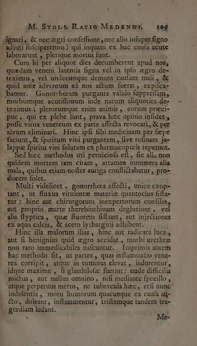 M. SrTonr RaArrio MEDENER, xeg Agnari, &amp; nec «gri confeffione ,nec alio infuper figno. adjuti fufciperemus) qui inquam. ex hac caufa acute laborarunt j. plerique mortur funt. itin '. Cum hi per aliquot dies decumberent apud. nos, «quadam veneni latentis figna vel in ipío zgro de- teximus , vel undecunque demum caufam mali, &amp; quid ante adventum ad nos actum fucrat, expiíca- bamur. Gonorrheam purgante valido fupprefíam, morbumque. acutiffimum inde natum aliquoties .de- teximus.; plerorumque enim animis , corum przci- pue, qui ex plebe funt, prava hzc opinio infidet., poffe virus venereum ex parte affecta revocari, &amp; per . alvum eliminari. Hinc ipfi fibi medicinam per fzepe faciunt, &amp; fpiritum vini purgantem , five rcfinam ja- lappa fpiritu vini folutam ex pharmacopceis repetunt. Sed hzc methodus uti pernicioía eít, fic ali. non quidem mortem tam citam , attamen innumera alia mala, quibus etiam noíter auriga conflictabatur, pro- - ducere folet. | | .. Multi videlicet , gonorrhoea affecti, unice exop- tant, ut fluxus virulentz materiz quantocius fifta- tur: hinc aut chirurgorum inexpertorum confilio, aut proprio marte therebinthinam deglutiunt ,. vel alia ffyptica, qua fluorem fiftunt, aut injeCtiones .ex aqua calcis, &amp; aceto lythargirii adhibent. . Hinc illa. malorum ilias, hinc aut radicata lues , 'aut fi benignius quid zgro accidat , morbi urethrae non raro immedicabiles nafcuntur. | Imprimis autem hac methodo fit, ut partes , quas inflammatio vene- rca corripit , atque in tumores elevat , indurentur, idque maxime , fi glandulofa fuerint: unde difficilis mictus , aut nullus omnino , nifi mediante fpecillo , atque perpetuus metus, ne tubercula hec, etíi nunc: indolentia, motu humorum quacunque ex cauía ag- &amp;o, doleant, inflammentur, triftemque tandem tra- goddiamludant. — |