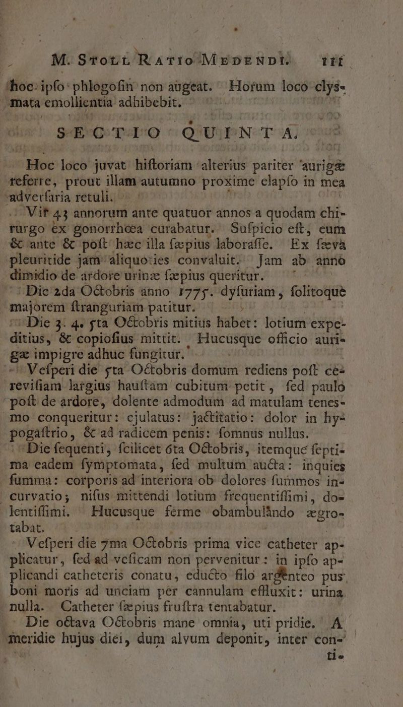 4 M. S-TotüRATIÍoMEDENDI. lffo (hoc: ipfo:phlogofin non augeat. Horum loco clys- mata emollientia adhibebit. | vig ind S-E-C-T-L:0 ^Q'UiEN T A. Hoc loco juvat hiftoriam alterius pariter 'aurig referre, prout illam autumno proxime clapío in mea -adverfaria retuli. : | - Vif 43 annorum ante quatuor annos a quodam chi- rurgo ex gonorrhoea curabatur. Sufpicio eft, eum &amp; ante &amp; poít hzc illa fzpius laboraffe. Ex fzevà pleuritide jam aliquoties convaluit. Jam ab anno dimidio de ardore urinz fzepius queritur. FERUNT ^: Die 2da Od&amp;obris ánno 1775. dyfuriam, folitoque majorem ftranguriam paritur. ; UIS | '7'Die 3. 4. fta O&amp;obris mitius habet: lotium expe- ditius, &amp; copiofius mittit. Hucusque officio auri- ga impigre adhuc fungitur. | | *' Vefperi die fta Octobris domum rediens poft ce revifiam largius hauftam cubitum petit, fed paulo pott de ardore, dolente admodum ad matulam tenes- mo conqueritur: ejulatus: jactitatio: dolor in hy- pogáftrio, &amp; ad radicem penis: fomnus nullus. : Die fequenti, fcilicet 6ta Octobris, itemque fepti- ma eadem fymptomata, fed multum au&amp;a: inquies fumma: corporis ad interiora ob dolores fuimos in- . curvatio; nifus mittendi lotium frequentiffimi, do- lentiffimi. ^ Hucusque ferme obambulindo zgro- tabat. | : -. Vefperi die 7ma Octobris prima vice catheter ap- plicatur, fed ad vcficam non pervenitur: in ipfo ap- plicandi catheteris conatu, educto filo ard ntco pus, boni moris ad unciam per cannulam eflluxit: urina . nulla. . Catheter (zepius fruftra tentabatur. -- Die o&amp;ava Oc&amp;obris mane omnia, uti pridie, A. meridie hujus diei, dum alvum deponit, inter con-' «a tl. B