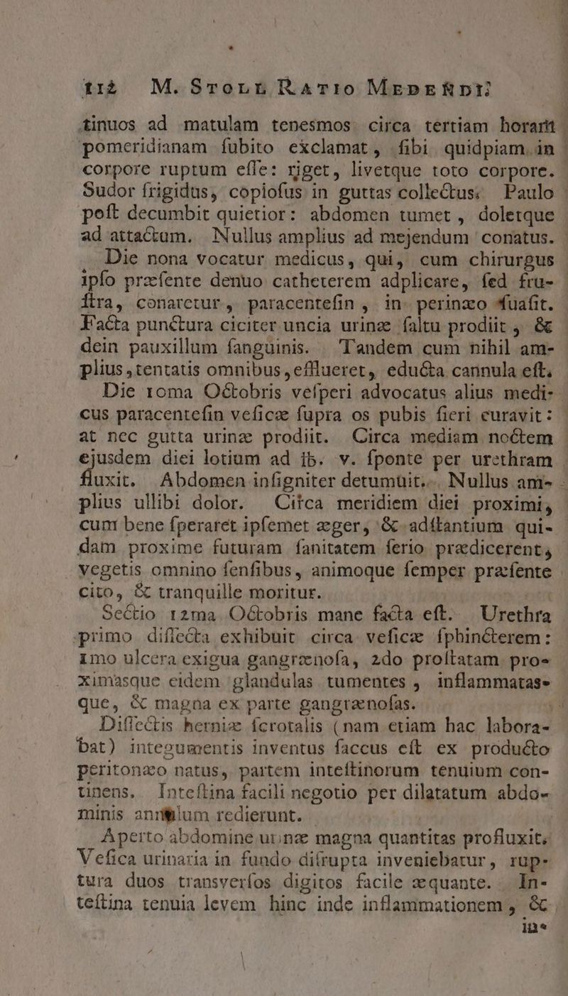 ti4 M.Smrornr RAT:o0 MEepERDY tinuos ad matulam tenesmos. circa tertiam horarnt pomeridianam fubito exclamat, fibi quidpiam án | corpore ruptum effe: riget, livetque toto corpore. - Sudor frigidus, copiofus in guttas colle&amp;tus; Paulo | poft decumbit quietior: abdomen tumet , doletque | ad attactam. Nullus amplius ad mejendum conatus. | Die nona vocatur medicus, qui, cum chirurgus ipfo przefente denuo catheterem adplicare, fed fra- - Íltra, conaretur, paracentefin , in. perinzo fuafit. - J'a&amp;a punétura ciciter uncia urinz. faltu prodiit 4. &amp;&amp; dein pauxillum fanguinis. — Tandem cum nihil am- plius ,tentatis omnibus, efflueret, edu&amp;a cannula eft, Die 10ma Od&amp;tobris vefperi advocatus alius medi- cus paracentefin veficae fupra os pubis fieri curavit: - at nec gutta urinz prodiit. Circa mediam noctem | ejusdem diei lotium ad ib. v. fponte per urethram - rut Abdomen infigniter detumüit.... Nullus am» - plius ullibi dolor. | Citca meridiem diei proximi, cum bene fperaret ipfemet zeger, '&amp;.adttantium qui- - dam proxime futuram fanitatem ferio. pradicerent; vegetis omnino fenfibus, animoque femper prafente cito, &amp; tranquille moritur. | Sectio 12ma. Octobris mane facta eft... Urethra primo difledta exhibuit. circa. veficze. fphincterem: 1mo ulcera exigua gangrznoía, 2do proltatam. pro» Ximasque eidem /glandulas tumentes ,— inflammatas- que, &amp; magna ex parte gangranofas. jd Dilectis hernix ícrotalis (nam etiam hac labora- bat) integumentis inventus faccus eft ex producto peritonao natus, partem inteftinorum tenuium con- unens, Inteílina facili negotio per dilatatum abdo- minis anrilum redierunt. | | | Aperto abdomine urnze magna quantitas profluxit; Vefica urinaria in. fundo difrupta inveniebatur, rup- tura duos transveríos digitos facile zquante. . In- teftina tenuia levem. hinc inde inflammationem , e. in*