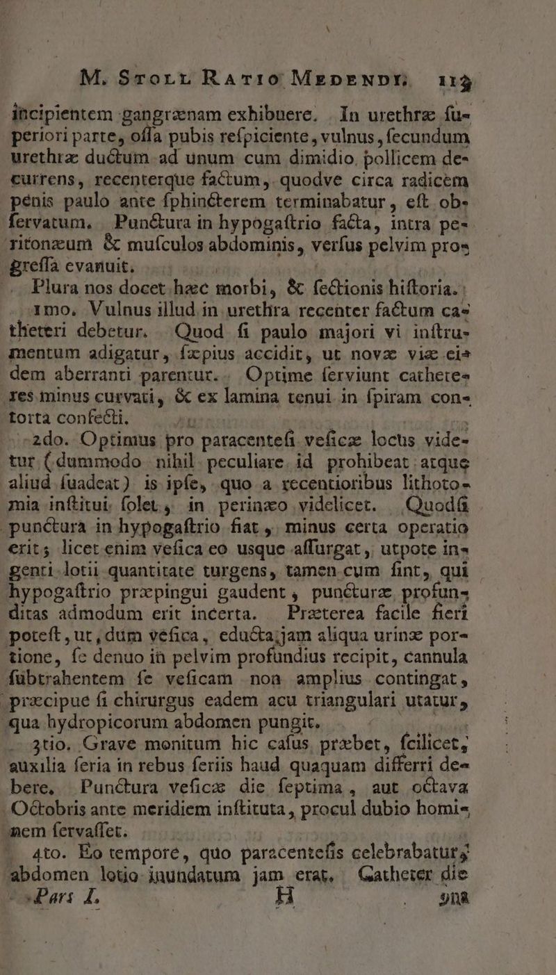 M. Srorn RaATI10 MEDENDE 113 itcipientem gangraenam exhibuere. | In urethrz fu- periori parte, offa pubis refpiciente , vulnus , fecundum urethra: ductum. ad unum cum dimidio. pollicem de- currens, recenterque factum,. quodve circa radicem pénis paulo ante fphinéterem terminabatur, eft ob- fervatum, | Pun&amp;ura in hypogaítrio facta, intra pe- Titonzum &amp; mufculos abdominis, verfus pelvim pro« greffa evanuit. | Plura nos docet. hac morbi, &amp; fetionis hiftoria. : 1mo, Vulnus illud in uretlira recenter factum cas theteri debetur, Quod fi paulo majori vi inftru- mentum adigatur, fapius accidit, ut nova vie .cis dem aberranti parentur... Optime ferviunt cathetee Xes. minus curvati, &amp; ex lamina tenui in fpiram con« -forta confecti. n i | : ^2do. Optimus pro paracentefi veficze locus vide- tur (dummodo | nibil. peculiare. id. prohibeat atque aliud fuadeat) is ipfe, quo a recenüoribus lithoto- mia inftitui. foleL,; in periaxo videlicet. ||| Quod .punctura in hypogaftrio fiat ,; minus certa operatio erit; licet enim vefica eo usque affurgat ,, utpote in» genti.lotii quantitate turgens, tamen cum fint, qui hypogaftrio prxpingui gaudent , puncturz. profun4 ditas admodum erit incerta. — Praeterea facile fieri poteft, ut, dum véfica, educta;jam aliqua urinz por- tione, fc denuo it pelvim profundius recipit, cannula fübtrahentem fe veficam non amplius contingat, .pracipue fi chirurgus eadem acu triangulari utatur, qua hydropicorum abdomen pungit. ME .-.3tio. Grave monitum hic cafus, przbet, fcilicet, auxilia feria in rebus feriis haud quaquam differri de» bere, Punctura veficz die feptima , aut octava - OGbobris ante meridiem inftituta, procul dubio homi« nem fetrvaffet. : | 4to. Eo tempore, quo parzcentefis celebrabatur abdomen loto jnundatum jam erat, Gatherer die