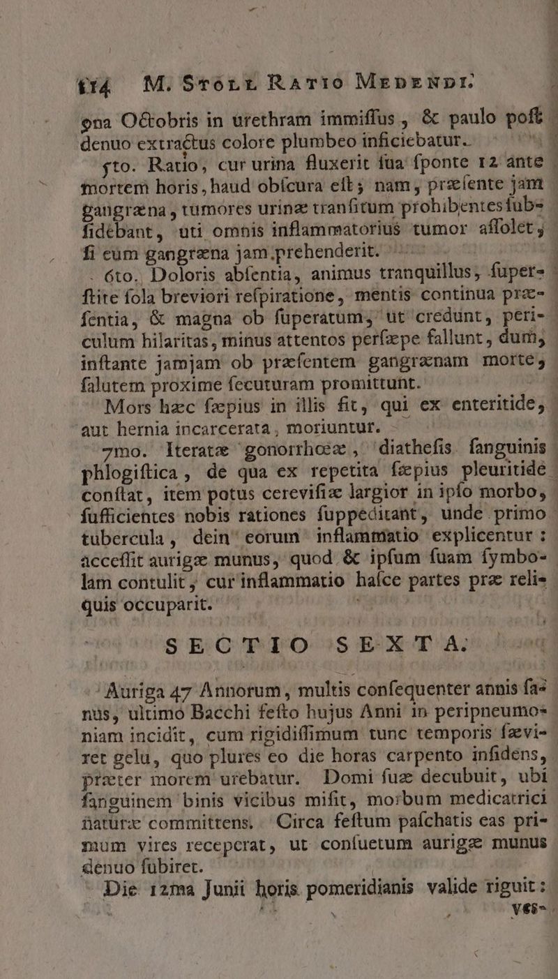 $14 M. Scrorr Rari0 MEepENDr. ona O&amp;obris in urethram immiffus , &amp; paulo poft denuo extractus colore plumbeo infidiebatur. ^ ''. jto. Rauo, cur urina fluxerit fua fponte r2 ante n2 me^ di fi cum gangrena jam.prehenderit. 4 ^ D culum hilaritas, minus attentos perfaepe fallunt , dum; falutem proxime fecuturam promittunt. . LJ 'aut hernia incarcerata , moriuntut. - tubercula , dein eorum inflammatio explicentur : lam contulit; cur'inflammatio haíce partes prz reli- quis occuparit. a SE C'PIO SEXT A. nus, ultimo Bacchi fefto hujus Anni 1n peripneumo- preter morem urebatur. Domi fuz decubuit, ubi fanguinem binis vicibus mifit, morbum medicatrici faturx committens, ' Circa feftum paíchatis eas pri- mum vires recepcrat, ut coníuetum aurigae munus genuofuübiret. — | Die 12ma Junii horis. pomeridianis valide riguit : Ld
