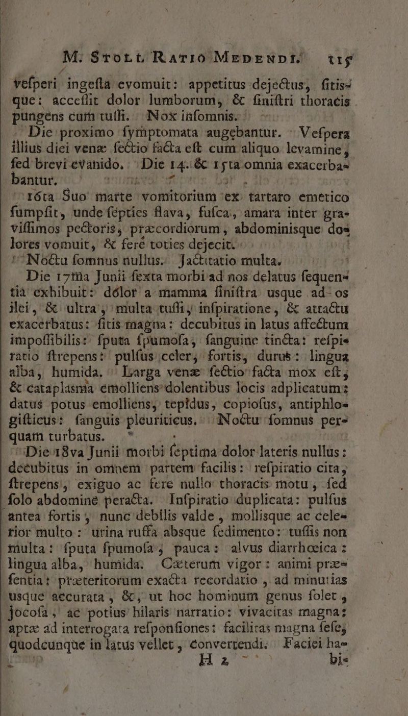 vefperi ingefla evomuit: appetitus-dejectus, fitis- que: acceílitt dolor lumborum, &amp; finittri thoracis pungens cufh tu(h. / INo&amp; infomnis. - - Die proximo fymptomata augebantur. ^ Vefpera illius diei venz: fectio fa&amp;a eft cum aliquo levamine fed brevi evahido, ^ Die 14..&amp;&amp; 15ta omnia exacerbas bent / anms mors bar. | ^róta Suo marte vomitorium ex. tartaro emetico fumpfit, unde fépties flava, fufca, amara inter gra» viffimos pectoris, pra:cordiorum , abdominisque: dos lores vomuit, &amp; fere toties dejecit... vt No&amp;u fomnus nullus. | Jactitatio multa. Die 17t0a Junii fexta morbi ad nos delatus fequen- tià exhibuit: dólor a mamma finiftra usque .ad- os Mei, &amp; ultra ; multa tuffi, infpiratione , Gt atractu exacerbatus: fitis znagna: decubitus in latus affectum impoffibilis: fputa fpumofa; fanguine tincta: refpie ratio flrepens? pulfus celer, fortis, durus: lingua alba, humida. ^ Larga venz fectio fada mox cít; &amp; cataplisnia emolliens' dolentibus locis adplicatum datu$ potus emolliens, tepildus, copiofus, antiphlo- gifticus: fanguis pleuriticus. | dNoctu fomnus per» quam turbatus. — * ^iDie18va Junii morbi feptima dolor lateris nullus : deéubitus in omnem partem facilis: refpiratio cita, ftrepens, exiguo ac fere nullo thoracis motu , fed folo abdomine peracta. Infpiratio duplicata: pulfus antea fortis ; nunc debilis valde , mollisque ac cele rior multo : urina ruffa absque fedimento: tuífis non tiulta: fputa fpumofa pauca: alvus diarrhoeica : lingua alba, humida. |Caterum vigor: animi prx fentiat praetericorum exacta recordatio , ad minu:ias usqué aecurata , &amp;, ut hoc hominum genus folet , jocoía, ae potius hilaris narratio: vivaciras magna: aptz ad interrogata refponfiones: facilitas magna fefe; quodcunque in latus vellet , TER e Faciei A / A £5 2 i* -