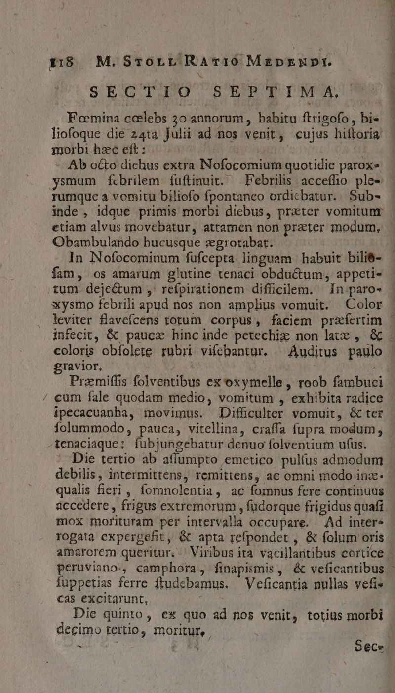 e zm $315 M. SrorrL Ramci0 MEDEXNDI. Moe tM ws Dess A. Focmina coelebs 50 annorum, habitu ftrigofo, bi- liofoque die z4ta Julii ad nos venit, cujus hiftoria morbi hzc eft : | | DEO Ab octo dichus extra Nofocomium quotidie parox- rumque à vomitu biliofo fpontaneo ordicbatur.. Sub- ; 1 1 | | etiam alvus movebatur, attamen non praeter modum, Obambulando bucusque zgrotabat. fam, os amarum glutine tenaci obductum, appeti- xysmo febrili apud nos non amplius vomuit. Color leviter flavefcens rotum corpus, faciem prafertim infecit, &amp; paucx hinc inde petechiz non late , &amp; coloris obfolete rubri vifebantur. ^ Auditus paulo gravior, Ag Pramiffis folventibus ex oxymelle , roob fambuci ipecacuanha, movimus. Difficulter vomuit, &amp; ter folummodo, pauca, vitellina, craffa fupra modum; Die tertio ab aflumpto emetico pulíus admodum debilis, intermittens, remittens, ac omni modo inz- qualis fieri, fomnolentia, ac fomnus fere continuus accedere, frigus extremorum , fudorque frigidus quafi mox morituram per intervalla occupare. Ad inter- TNC ES PM amarorem queritur. Viribus ita vacillantibus cortice peruviano., camphora, finapismis, &amp; veficantibus fuppetias ferre ftudebamus. Veficantia nullas vefi» cas excitarunt, Die quinto, ex quo ad nos venit, totius morbi decimo tertio, moritur, n S ece M