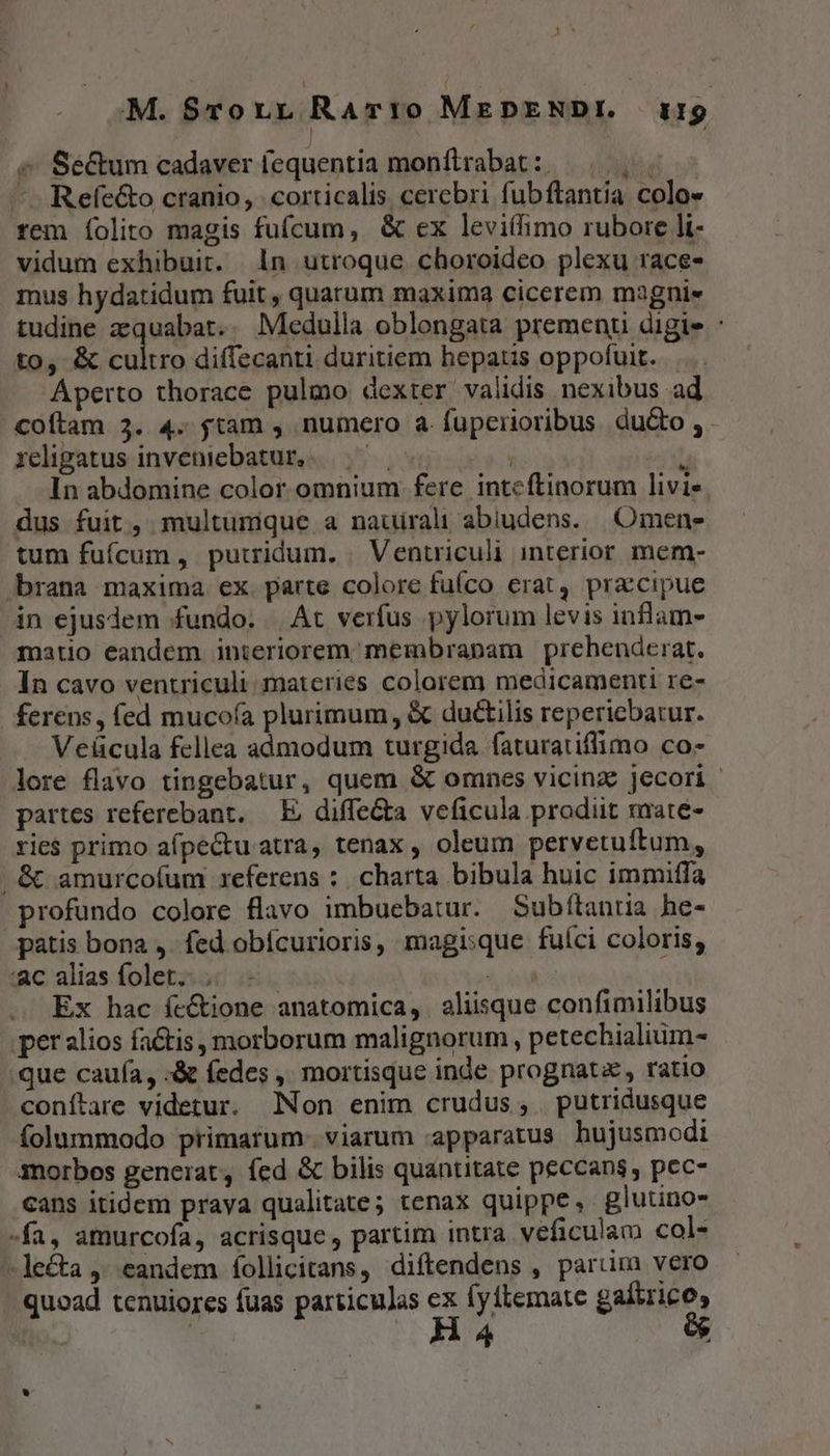 M. S$rorr RAvT10 MEDENDI. TH « Secum cadaver (equentia monftrabat: —. | — Refe&amp;o cranio, . corticalis cerebri fubftantia colo- rem Íolito magis fufcum, &amp; ex leviífimo rubore li- vidum exhibuit. 1n utroque choroideo plexu race- mus hydatidum fuit , quarum maxima cicerem magni« tudine aequabat.. Medulla oblongata premenu digie : to, &amp; cultro diffecanti duritiem hepatis oppofuit. Aperto thorace pulmo dexter validis nexibus ad .Coftam 3. 4. tam , numero a fuperioribus du&amp;o , religatus inveniebatur, ! / In abdomine color omnium fere inteftinorum livie dus fuit, multumque a nauirali abiudens. || Omene tum fufcum , putridum. | Ventriculi interior mem- rana maxima ex parte colore fufco erat, praccipue in ejusdem fundo. | At verfus pylorum levis inflam- matio eandem interiorem membrapam | prehenderat. In cavo ventriculi materies colorem medicamenti re- ferens, fed mucofa plurimum, &amp; du&amp;tilis reperiebatur. Veücula fellea admodum turgida faturatiffimo co- lore flavo tingebatur, quem &amp; omnes vicinz: jecori - partes referebant. — E; diffe&amp;a veficula prodiit mate- rie$ primo afpectu atra, tenax , oleum pervetuftum, . &amp; amurcoíum referens :. charta bibula huic immiffa profundo colore flavo imbuebatur. Subftantia he- patis bona ,. fed obícurioris, magisque fuíci coloris; ac alias folet. ,. - à iA Ex hac íc&amp;tione anatomica, aliisque confimilibus per alios fatis , morborum malignorum , petechialium- que cauía, :&amp; fedes ,, mortisque inde prognat, ratio conítare videtur. Non enim crudus, putridusque folummodo primarum. viarum apparatus hujusmodi iorbos generat, fed &amp; bilis quantitate peccans, pec- cans itidem prava qualitate; tenax quippe, glutino- fa, amurcofa, acrisque , partim intra veficulam col- -le&amp;ta ,' eandem follicitans, diftendens , pariim vero quoad tenuiores fuas particulas ex fyitemate gaítrico,