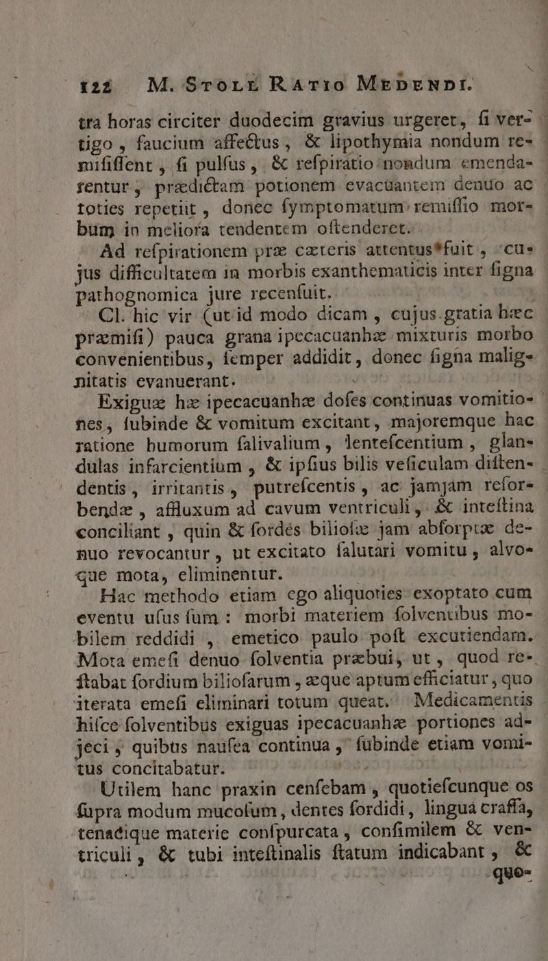 tra horas circiter duodecim gravius urgeret, fi ver- - tigo , faucium affe&amp;tus, &amp; lipothymia nondum re- : mififfent , fi pulfus ,. &amp; refpiratio nondum emenda- - rentur, przdictam potionem evacuantem dentío ac toties repetiit , donec fymptomatum' remiffio mor- bum in meliora tendentem oftenderet. | Ad refpirationem prz cateris attentus*fuit , cue jus difficultatem in morbis exanthematicis inter figna pathognomica jure recentuit. | ; Cl. hic vir (utid modo dicam , cujus.gratia bec pramifi) pauca grana ipecacuanhae mixturis morbo convenientibus, femper addidit, donec figna malig- nitatis evanuerant. | Exiguz hz ipecacuanhz dofes continuas vomitio- | nes, lubinde &amp; vomitum excitant, majoremque hac ratione bumorum falivalium , lenteícentium ,. glan- dulas infarcientium , &amp; ipfius bilis veficulam ditten- dentis, irritantis , putrefcentis , ac jamjam refor bendz , affluxum ad cavum ventriculi ,: &amp; inteftina conciliant , quin &amp; fordés biliofze jam abforpra de- nuo revocantur, ut excitato falutari vomitu , alvo- que mota, climinentur. Hac methodo etiam cgo aliquoties: exoptato cum eventu ufus fum : morbi materiem folvenubus mo- bilem reddidi ,. emetico paulo poft excutiendam. Mota emefi denuo folventia przbui, ut , quod re-. ftabat fordium biliofarum , zque aptum efficiatur , quo iterata emefi eliminari totum queat, Medicamentis hi(ce folventibus exiguas ipecacuanhz portiones ad- jeci ; quibus naufea continua , fübinde etiam vomi- tus concitabatur. d Utilem hanc praxin cenfebam , quotiefcunque os fupra modum mucofum , dentes fordidi, lingua craffa, tenatique materie confpurcata , confimilem &amp; ven- triculi , &amp; tubi inteftinalis ftatum | indicabant , &amp; i ! : .que-