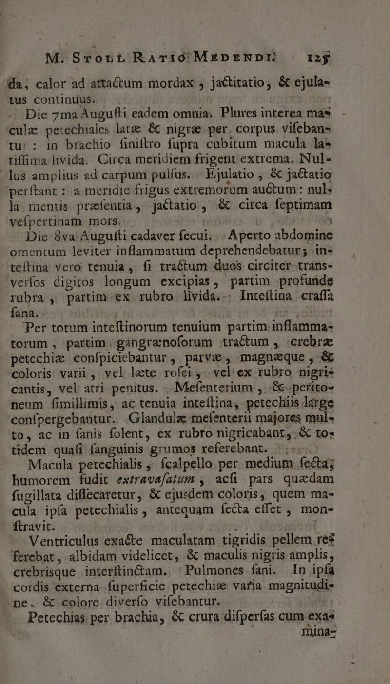 M. Srort RaATIOMzDENDE | iy da; calor ad atta&amp;tum mordax , jactitatio, &amp; ejula- tus continuus. H | , ——. Die 7ma Augufli eadem omnia; Plures interea mas cula petechiales latae &amp; nigrae per. corpus vifeban- tu: : in brachio finiftro fupra cubitum macula la* tiffima livida. Circa meridiem frigent extrema. INul- lus amplius ad carpum pulíus. . Ejulatio , &amp; jactatio perítant : a meridie frigus extremorum auctum : nul» la mentis preíentia, jactatio , .&amp; circa feptimam veípertinam rnors, : | An Die 3va: Augulti cadaver fecui. | Aperto abdomine omentum leviter inflammatum deprehendebatur; .in* /teílina vero tenuia, fi tractum duos circiter. trans- verfos digitos longum excipias, partim profunde rubra , partim ex rubro livida... Inteílina craffa fana. IT TM ns 3i Per totum inteftinorum tenuium partim inflamma- torum , partim, gangranoforum tractum , crebra - petechix confpiciebantur , parvas, magnaeque, &amp; coloris: varii , vel laete rofei -. vel ex rubro nigris cantis, vel atri penitus. .. . Meefenterium ,..&amp; peritos neum fimillimis ,' ac tenuia inteíftina, petechiis large confpergebantur. .Glandula mefenterii majores mul- to, ac in fanis folent, ex rubro nigricabant,.&amp; to« tidem quaíi fanguinis grumos referebant. |; Macula petechialis fcalpello per medium fecta; humorem fudit extrave/aium , acfi pars quadam fugillata diffecaretur, &amp; ejusdem coloris, quem ma- cula ipía petechialis , antequam fecta effet ,, mon- Ítravit. svi Ventriculus exa&amp;e maculatam tigridis pellem res ferebat, albidam videlicet, &amp; maculis nigris amplis, crebrisque interftin&amp;tam., ^Pulmones fani. In ipía cordis externa fuperficie petechiz' varia magnitudis ne. &amp; colore diverfo vifebantur. sys Petechias per brachia, &amp; crura difperías cum exas 1nina-