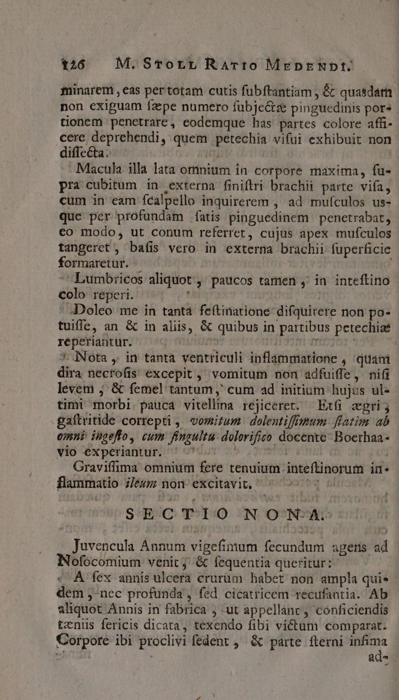 t26 M. STorrt RaArto MeDENDIE minarem , eas per totam cutis fubftantiam , &amp; quasdam non exiguam faepe numero fübjectze pinguedinis pores tionem penetrare, eodemque has partes colore affi- cere deprehendi, quem petechia vifui exhibuit non diffecta. t - :Macula illa lata otnium ín corpore maxima, fu- pra cubitum in externa finiftri brachii parte vifa, cum in eam ícalpello inquirerem , ad mufculos us- quc per profundam fatis pinguedinem | penetrabat, co modo, ut conum referret, cujus apex mufculos tangeret, bafis vero in externa brachii fuperficie formaretur. | Lumbricos aliquot, paucos tamen ,' in inteftino colo reperi. ' .- Doleo me in tanta feftinatione difquirere non po- tuiffe, an &amp; in aliis, &amp; quibus in partibus petechiae reperiantur. qo ptr 113135010 frt ' 7. Nota ,. in tanta ventriculi inflammatione , quam dira nectofis excepit ,' vomitum non adfuiffe, nifi levem j' &amp; femel tantum ,' cum ad initium hujus ul- timi morbi pauca vitellina rejicerer. —^Exfi zgri; gaftritide correpti ,' vomitum. dolentiffmum flatim ab eimni ingeffo, cum fingultu. dolovifico docente Boerhaa- vio experiantur. MY 29 V1 | Graviffima omnium fere tenuium inteftinorum in- flammatio z/ezz non excitavit, ^ ^ 2 SECTIO NON-A:- Juvencula Annum vigefinum fecundum agetis ad Nofocomium venit; &amp; fequentia queritur: « A fex annis ulcera crurum habet non ampla quie dem ,-nec profunda', fed cicatricem recufantia. Ab aliquot Annis in fabrica , ut appellanc , conficiendis tzniis fericis dicata, texendo fibi victum comparat. Corpore ibi proclivi fedent , &amp; parte. fterni m Mer | | y