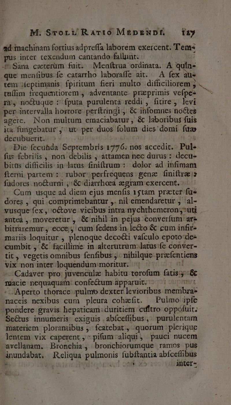 M. Sronrt; Rárr0 MEDpENDÉ —12y pus inter texendum cantando fallunt. | -^ Sana carerüm fuit. Meníftrua ordinata. A quin- que meníibus fe catarrho laboraffe ait. — A fex aus tem ;ieprimanis fpiritum fieri multo difficiliorem ; tuífim trequentiorem , adventante. przprimis vefpe- i, no&amp;uque : fputa purulenta reddi , fitire ,. levi per intervalla horrore. perftringi ,. &amp; infornes no&amp;tes agerc. Non multum emaciabatur , &amp; laboribus fuis ita fungebatur ,^ ut- per duos folum dies domi fuas decubuerit.. : | | [urn |.08 Die fecubda Septembris 1776. nos accedit. Pul- fus fcbrilis , non debilis , attamen nec durus : decu- bitas difficilis: in latus finitrum : dolor ad infimam fterni partem: rubor perfrequens gene finiftra is fudores . nocturni , Gc diarrhoea aegram exercent. ^. Cum usque ad diem ejus menfis 15tam practer fue dores , qui comprintebantur ,. nil emendaretur j 'al- antea , moveretur, &amp; nihil in pejus converfum are bitraremur , ecce; cum fedens in. le&amp;o &amp; cum infir- mariis loquitur , plenoque decocti vaículo epoto dee -cumbit ,' &amp; facillime: in alterutrum: latus fe conver- tit, vcgetis omnibus fenfibus ; nihilque precfentiens vix non inter loquendum:moritur. Cadaver pro. juvenculz habitu torofum fatis: TQcie nequaquam: confe&amp;um apparuit. - : : Aperto thorace pulmo dexter levioribus membra* naceis nexibus cum pleura cohzfit. — Pulmo ipfe pondere gravis. hepaticam: duritiem cdltro oppofuit; SeGtus innumeris: exiguis . abíceffibus, purulenram materiem | ploramibus ,- fcatebat., quorum . plerique lentem vix caperent , * pifum aliqui, pauci nucem avellanam. Bronchia, bronchiorumque ramos pus inundabat. Reliqua pulmonis fubftantia abíceflibus ho, Tu [s 25 1 inter- - ! E ! -