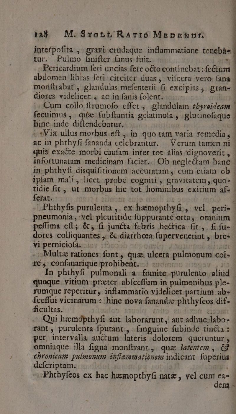 r2 | M. Smrot t RATIO MegprRvt., jntefpofita ,- gravi. crudaque. inflammatione tenebás tur. Pulmo f[ipifler fanus fuit. i Pericardium feri uncias fere oto continebat : fectum | abdomen libras feri circiter duas, vifcera vero fana | monítrabat , glandulas mefenterii fi excipias, gran- diores videlicet. ac in fanis folent. Cum collo firumofo effet, glandulam zbyreideam | fecuimus$ , quz fubftantia gelaunofa , | glutinofaque | linc inde diflendebatur. |. | d ^ *Vix ullus morbus eft , in quo tam varia remedia; | ac in phthyfi fananda celebrantur. | Verum tamen ni - quis exacte. morbi caufam inter tot. alias dignoverit , infortunatam medicinam faciet... Ob neglectam hanc | in. phthyfi disquifitionem accuratam, cum etiam ob iplam mali, licet probe cognitu , gravitatem ,.quo- tidie fit, ut morbus hic tot hominibus exitium af» - ferat. 1 2i1nsm onis i3 | j . Phthyfts purulenta ,. ex hemopthy(i, vel peri- | pneumonia, : vel pleuritide fuppurante orta; omnium - peffima cft; &amp;, fi juncta fcbris hectica fit, fi fu» dores colliquantes ,. &amp; diarrhoea fupervenerint , bres vi perniciofa. |. 7750505 i i. Multa rationes: funt , qua: ulcera pulmonum coi« 1€ ,; confanarique prohibent. | :..« *di3w-. 3i In phthyfi pulmonali a fomite .purulento aliud | quoque. vitium prxter. abíceffum in pulmonibus ple- rumque reperitur ,. inflammatio videlicet partium ab» Íceffui vicinarum : hinc nova fanandze phthyfeos dif- ficultas. gg» 151 (t 7 2i52í Qui hzmópthyfi aut. laborarunt, aut adhuc:labo- rant , purulenta fputant , fanguine fubinde tin&amp;ka : per intervalla auCtum lateris dolorem queruntur ; omniaque illa figna monftrant, quz lafestem , 62 chronicau pulmonum inflammationem indicant fuperius deícriptam. | bua ay. Phthyfeos ex hac hzzmopthyfi natz , vel qat | QCIQ -
