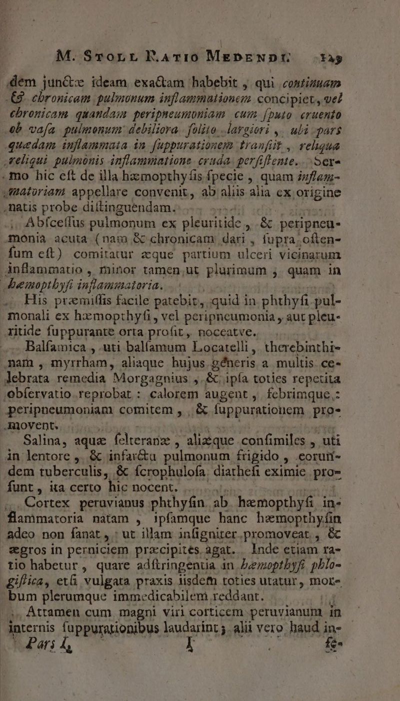 M. STorr F.Av10 MEbENDE Xa dem junCx ideam, exactam habebit , qui contimuam .€8 chronica pulmonum inflammatione concipiet, vel ebronicam quandam peripneumbniam cum (puo cruento b vafa pulmonum: debiliora - folito. Áargiori y. uli -par$ quedam inflammata in. [uppurationem. tranf üt. rehqua reliqui pulmonis inflammatione. cruda. perfiflente..... Sere . mo hic cft de illa hazmopthy fis fpecie , quam inflam- matoriam appellare convenit, ao aliis aiia ex iquigine natis probe diítinguendam. T Abfceffus pulmonum ex pleuritide » &amp;. petipneu- monia acuta (nam &amp; chronicam dari , fupra. often- fum eft) comitatur eque partium ulceri vicinarum .Anflammatio , minor tamen,ut plurimum ;. quam in Jeemoptbyfi inflammatoria. .; His praemiffis facile patebit,,, quid in. phthyfi esl. monali ex hxmopthyfi , vel peripneumonia , aut pleu- xitide fuppurante orta profit, noccatve. . Balfamica , .uti balíamum Locatelli ,. therebinthi- nam, myrrham, aliaque hujus géneris a multis. ce- Jebrata remedia Morgagnius ,.&amp;.; ipía toties repetita ;ebíervatio reprobat : calorem augent, fcbrimque.: perippeumoniam comitem , , &amp; fuppurationem pre- ..Rovent. Salina, aque fclteranie ^ alizque. confimiles , uti in lentore ,, &amp; infar&amp;a pulmonum frigido , coru- . dem tuberculis, . &amp; fcrophulofa. diarhefi eximie pig funt, ita certo hic nocent, Cortex peruvianus phthyfin. | A3 hamopthyf in« flammatoria natam , ipfamque hanc haemopthyfin Adeo non fanat, ut illam infignirer. promoveat , &amp; egros in perniciem przcipités agat. Inde etiam ra- tio habetur, quare adfiringentia in bemopthyfi jblo- gif'ica, ev&amp; vulgata praxis iisdefn toties utatur, more bum plerumque immedicabilem reddant. | /.. Attamen cum. magni viri corticem peruvianum in ipternis fuppurationibus laudarint 5. alii vero haud in- t Pars L, l fe-