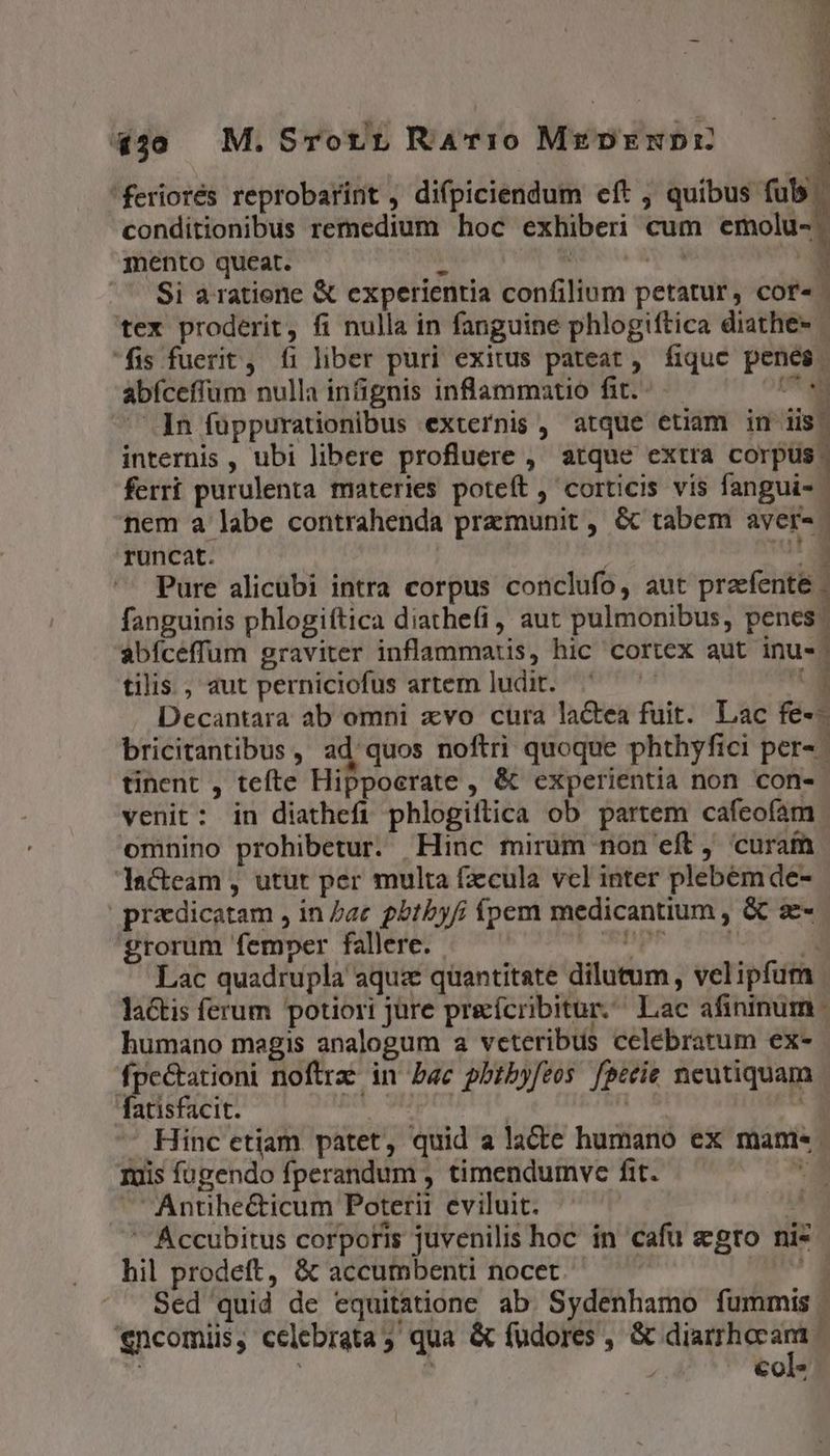 440 M.Srorr Rav:o Mz DENDIE dr pct [X dee LIT rr 'feriorés reprobarint , difpiciendum eít , quibus fub conditionibus remedium hoc exhiberi cum emolu- mento queat. T | i d - Si a ratione &amp; experientia confilium petatur, cor- - tex proderit, fi nulla in fanguine phlogiftica diathe- fis fuerit , fi liber puri exitus pateat , fiquc penes abíceffum nulla infignis inflammatio fit. C ^. In füppurationibus externis , atque etiam in iis. internis , ubi libere profluere , atque extra corpus. ferrt purulenta materies poteft , corticis vis fangui- nem a labe contrahenda pramunit , &amp; tabem aver- runcat. at. Pure alicubi intra corpus conclufo, aut praefente . fanguinis phlogiftica diathefi, aut pulmonibus, penes. abíceffum graviter inflammatis, hic cortex aut inus. tilis., aut perniciofus artem ludit. i Decantara ab omni xvo cura lactea fuit. Lac fe-- bricitantibus , ad quos noftri quoque phthyfici per- tinent , tefte Hippocrate , &amp; experientia non con- venit: in diathefi phlogiftica ob partem cafeofam omnino prohibetur. Hinc mirum non eft, curaín Iacteam , utut per multa fzcula vcl inter plebémde- |prazdicatam , in /ac gbtbyfi fpem medicantium , &amp; z- grorum femper fallere. V ORDER À Lac quadrupla aquz quantitate dilutum, velipfum la&amp;tis ferum potiori jüre preícribitur. Lac afininum humano magis analogum a veteribus celebratum ex- fpe&amp;tationi noftrz in Pac pbtbyfeos feceie neutiquam fatisfacit. wi wu n - Hinc etiam patet, quid a lacte humano ex manis. Iuis fugendo fperandum , timendumve fit. A ^ 'Antihe&amp;icum Poterit eviluit. AR Accubitus corporis juvenilis hoc in cafu sgro nis hil prodeft, &amp; accumbenti nocet | jo Sed quid de equitatione ab. Sydenhamo fummis | £ncomiis, celebrata; qua &amp; fudores , &amp; Pale | : | €ol* 4 n t1