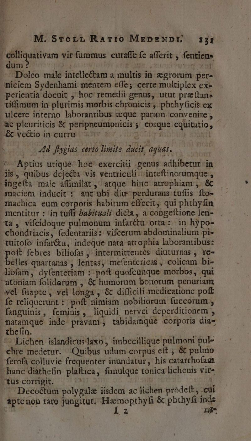 M. SrorLL Rario MEDENDI, 13r - €olliquativam vir fummus curaffe fe a(Terit , fentiens dum ? | diri COMPRO von va Doleo male intelle&amp;am a multis in agrorum per- niciem Sydenhami mentem efTe; certe multiplex ex» perientia docuit , hoc remedii genus, utut prz ftan« tiffimum in plurimis morbis chronicis, phthyficis ex ulcere interno laborantibus «que parum convenire , Jc pleuriticis &amp; petipneumonicis 5' eosque equitatio, —&amp; vectio in curru 1 aod 0 n 44d flygias certo limite ducit, aquas. - Aptius utique. hoe' exercitii penus adhibetur in dis, quibus deje&amp;ta vis ventriculi: inteftinorumque , -ingeíta male affimilat ,^ atque hinc atrophiam ,. &amp; maciem inducit : aut ubi diu- perdurans tuffis fto- machica eum corporis habitum effecit, qui phthyfin mentitur : in tuífi badizuali dicta, a congeftione len- ^ta , vifcidoque pulmonum infar&amp;u orta: in hypo- chondriacis, fedentariis:: vifcerum abdominalium pi- tuitofo infar&amp;u, indeque nata atrophia laborantibus: poft febres biliofas , intermittentes diuturnas , re- belles quartanas , lentas, mefentericas , colicam bi- liofam, dyfenteriam : poft quofcunque morbos, qui -atoniam foliderum , &amp; humorum bonorum penuriam vel füapte, vel longa , &amp; difficili -medicatione poft fe reliquerunt :. poft nimiam nobiliorum fuccorum , fanguinis , feminis , liquidi nervei deperditionem , Anatamque inde pravam, tabidamque corporis dia- thefin. j | | ^ Lichen islandicuslaxo, imbecillique pulmoni pul- chre medetur. Quibus udum corpus eft , &amp; pulmo ferofa colluvie frequenter inundatur, hís catarrhofam. hanc diathefin plaftica, fimulque tonica lichenis vir- . tus corrigit. . 1 Decoctum polygalz iisdem ac lichen prodeft, .cut E ng-