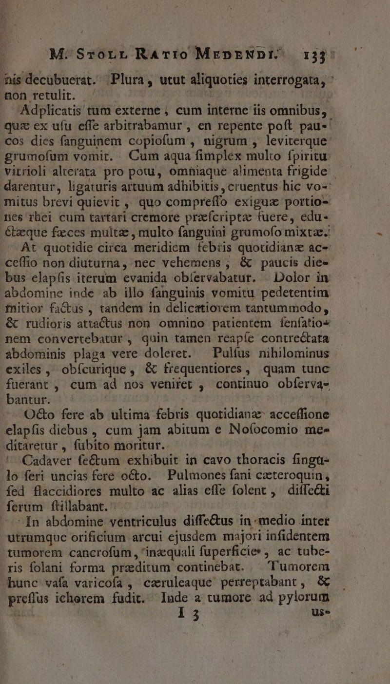 M.Srorr RAr:í0 MEDENDIE, 133: nís decubuerat. Plura, utut aliquoties interrogata, ' Aon retulit. —' | | Adplicatis tum externe , cum interne iis omnibus, quz ex ufu effe arbitrabamur , en repente poft pau-' cos dies fanguinem copiofum , nigrum , leviterque: grumofum vomit. Cum aqua fimplex multo fpiritu: vitrioli alterata pro potu, omniaque alimenta frigide darentur, ligaturis artuum adhibitis , cruentus hic vo-: mitus brevi quievit ,, quo compreffo exigua portio- nes rhei cum tartari cremore praeícriptae fuere, edu- étzeque faces multae, multo fanguini gramofo mixtae. Át quotidie circa meridiem febris quotidiana ace ceffio non diuturna, nec vehemens , &amp; paucis die- bus elapfis iterum evanida obíervabatur. | Dolor in abdomine inde ab illo fanguinis vomitu pedetentim fnitior factus , tandem in delicatiorem tantummodo, &amp; rudioris attaCtus non. omnino patientem Íenfatio« nem convertebatur , quin tamen reapíe contrectara abdominis plaga vere doleret. — Pulfus nihilominus exiles ,, obfcurique , &amp; frequentiores, quam tunc fuerant , cum ad nos veniret , continuo obferva- bantur. | 84g | | Octo fere ab ultima febris quotidiana acceffione elapfis diebus , cum jam abitum e NNoíocomio mee ditaretur , fubito moritur. Cadaver feé(tum exhibuit in cavo thoracis fingü- lo feri uncias fere octo. Pulmones fani cacteroquin, fed flaccidiores multo ac alias effe folent , ^ diffecti ferum ftillabant. In abdomine ventriculus diffe&amp;us in «medio inter utrumque orificium arcui ejusdem majori infidentem tumorem cancrofum, inzequali fuperficies, ac tube- ris folani forma przditum continebat. — 'l'umorem hunc vafa varicofa , caruleaque perreptabant ,. &amp; preflus ichorem fudit. Mu a tumore ad pylorum
