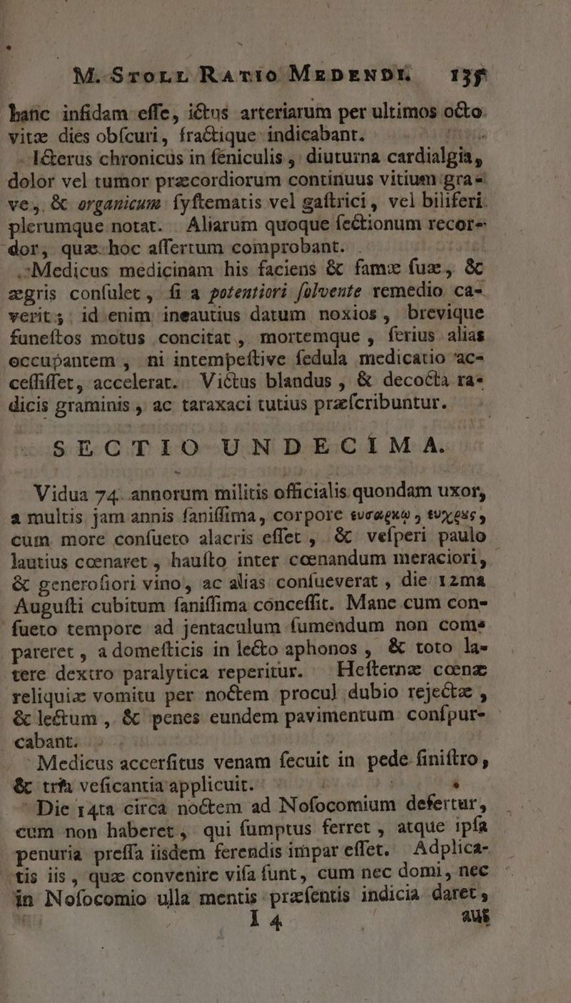 M.SrorLr RaAv:ío0 MgpENDYE 1755 anc infidam effe, ictus arteriarum per ultimos octo vitz dies obícuri, fra&amp;ique- indicabant. mei - I&amp;erus chronicus in féniculis ,; diuturna cardialgia, dolor vel tumor praecordiorum continuus vitium:gra« ves. &amp; organicum íyftematis vel gaftrici, vel biliferi. plerumque notat. | Aliarum quoque íectionum recore dor, quz.hoc affertum comprobant. . 3. .Medicus medicinam his faciens &amp; famw fuz, S zgris confulet , fi a poteutiori folvente remedio. ca- verits. id enim ineautius datum noxios, brevique funeítos motus concitat , mortemque , ferius alias eccupantem , ni intempeftive fedula medicatio 'ac- ceffiffet, accelerat. Victus blandus , &amp; decocta ra- dicis graminis , ac taraxaci tutius przcfcribuntur. SECTIO UNDECIM A. Vidua 74. annorum militis officialis quondam uxor, a multis jam annis faniffima, corpore suceguo » tuy eus , cum. more coníueto alacris effet , à vefperi paulo lautius coenaret , hauíto inter coenandum meraciori, | &amp; gencerofiori vino, ac alias confueverat , die 12ma Augufti cubitum faniffima conceffit. Mane cum con- fueto tempore ad jentaculum fumendum non come pareret , a domefticis in le&amp;o aphonos , &amp; toto la- tere dexiro paralytica reperitur. — Hefternz coenz reliquia vomitu per no&amp;tem procu) dubio rejecta , &amp; lectum , &amp; penes eundem pavimentum conípur- oabant. 5. | - Medicus accerfitus venam fecuit in pede finiftro , &amp;b tri veficantiaapplicuit. ^ —— - j - - Die 14ta circa noctem ad Nofocomium defertur, cum non haberet, qui fumptus ferret , atque ipfa penuria preffa iisdem ferendis impar effet. Adplica- stis iis , quae convenire vifa funt, cum nec domi, nec in Nofocomio ulla mentis przíentis indicia daret; | : l4 X aus