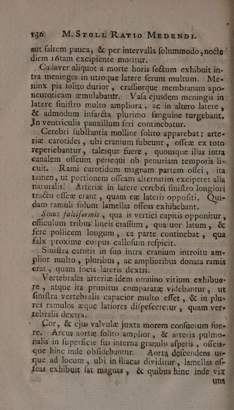 T | | 1:366 M.SmronLr RaAvi0 MEDENDI. diem 16tam excipiente moritur. L . Cadaver aliquot a morte horis fe&amp;um exhibuit in- tra meninges; in utroque latere ferum multum. Me- ninx pia ioliro durior ,' craffiorque membranam apoe neuroticam zmulabatur, | Vaía ejusdem meningis in latere finiftro multo ampliora , ac in altero latere ) &amp;. admodum infaréta plurimo fanguine turgebant, Án ventriculis pauxillum feri contincbatur. reperiebantur, talesque fuere ,' quousque illas intra canalem offeüm periequi ab. penuriam temporis li- cui, Rami carotidum magnam partem oflci, ita dam ramuli folum lamellas offeas ex hibebant. oficulum tribus lineis craffum , -qua:uor latum, &amp; falx proxime corpus callofum refpicit, Siniftra caroris in fuo intra cranium introitu am« crat j quam íoeia lateris dextri. Te , atque ira primitus comparata videbantur, ut finifira vertebialis capacior multo effet , &amp; in plu- rcs ramulos. eque latiores di(pefeeretur , quam vere £cbralis dextra, | Y Cor, &amp; cjus valvule juxta morem confüetum fue» nalis in fuperficie fua interna granulis afperis ,. offeise quc ad locum , ubi in iliacas dividitur, lamellas of- E UN OCT CE V PT DONNE
