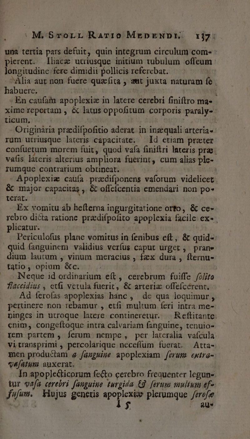 , S M.$-vorLL Rarre MEepENDE. 1j7: una tertia pars defuit, quin integrum circulum com« pierent. lliacz utriusque initium tubulum offeum longitudine fere dimidii pollicis referebat. | Alia aut non fuere quzfita , aut juxta naturam fe | habuere. y 1 : En caufam apoplexiz in latere cerebri finiftro ma- xime repertam , &amp; latus oppofitum corporis paraly- ticum, | | | | Originária przcdifpofitio aderat. in inzequali arteria- rum utriusque lateris capacitate. — Id etiam praeter confuetum morem fuit, quod vafa finiftri Interis prae vafis lateris alterius ampliora fuerint, cum alias ple- Apoplexiz caufa. przdifponens vaforum videlicet &amp; major capacitas ,. &amp; offcícentia emendari non po» terat. Ex vomitu ab hefterna ingurgitatione orto, &amp; ce- rebro dicta ratione. praedifpofito apoplexia facile. ex- plicatur. Periculofus plane vomitus in fenibus eft, &amp; quid- quid fanguinem validius verfus caput urget , prane dium. lautum , vinum meracius , fzxx dura , fternu- tatio, opium &amp;c. Neque id ordinarium eft, cerebrum fuiffe /2/ifo Tlaccidius , exa vetula fuerit, &amp; arteriz offefcérent. Ad feroías apoplexias hanc , de qua loquimur, - perünere non rebamur , etfi multum feri intra me- pinges in utroque latere. contineretur. — Reflitante. yem partem , ferum nempe , per lateralia. vafcula Vitransprimi , percolarique neceffum fuerat. Atta- men productani e /augwise apoplexiam /erum ewtra- «va[atum suxerat. In apoplecticorum fecto cercbro freauenter legun- tur vafa cerebri fanguine turgida Cg. [erum multum ef-. fufum. Xiujus generis Morc plerumque /erofee | | $ | 8u* *