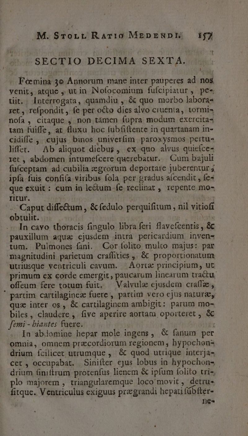 € M. SrTonLr Rari0 MEDENDE 52 SECTIO DECIMA SEXTA. . à A. Foemina 3e Annorum mane inter pauperes ad nos venit, atque , ut in INofocomium fufcipiauur , pee tiit. . Interrogata, quamdiu ,.&amp; quo morbo labora- ret , refpondit ,. (e per octo dies alvo cruenta, tormi- nofa, citaque , non tàmen fupra modum exercita- tam fuiffe, at fluxu hoc fubfiftente in quartanam in- cidiffe ,. cujus binos univerfim paroxysmos pertu- lifet. — Ab aliquot diebus, ex quo alvus quieíce- ret , abdomen intumefcere querebatur. |. Cum bajuli füfceptam ad cubilia zegrorum deportare juberentur 5 ipfa.fuis confi(a viribus fola per gradus aícendit , fe- que exuit : cum in lectum fe reclinat , repente mo- titur. ^ am ) | MIT -. Caput diffe&amp;um , &amp;fedulo perquifitum , nil vitiofi obtulit. | T In cavo thoracis fingulo libra feri flavefcentis , &amp; pauxillum aqua ejusdem intra pericardium inven tum. Pulmones fani. Cor folito multo majus: par magnitudini parietum craffities ,. &amp;&amp; proportionatum utriusque ventriculi cavum. — Áortz principium, ut primum ex corde emergit, paucarum linearum tractu. offeum fere totum fuit, — Valvulz cjusdem craflz , ' partim cartilaginez fuere , partim vero ejus natura quz inter os, &amp; cartilaginem ambigit: parum mo- biles, claudere ,. five aperire aortam oporteret , &amp; femi - biantes fuere. TIT Y In abiomine hepar mole ingens, &amp; fanum per omnia, omnem przecordiorum regionem , bypochon- drium fcilicet utrumque , &amp; quod utrique. interja- cet , occupabat. Sinifter ejus lobus in hypochon4 drium finiftrum protenfus lienem &amp; ipfum folito tri-, plo majorem , triangularemque loco movit , detru- fitquc.. Ventriculus exiguus przgrandi hepati fübfter- | | De«
