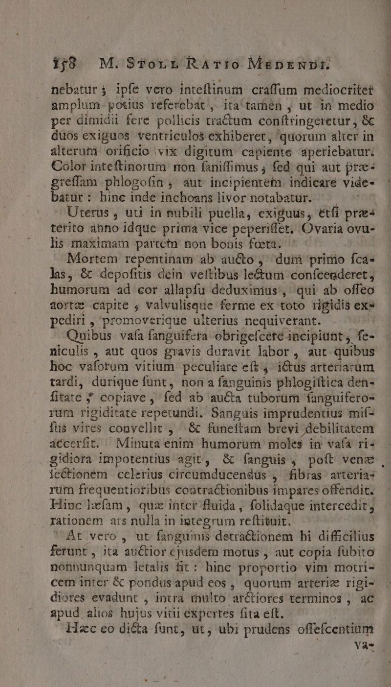 1j8 M.STvorrRaArio MenENJZI. nebatür j ipfe vero inteftinum craffum medioctitet amplum. potius referebat ,. ita tarhén , ut in medio per dimidii feré pollicis tractum conftringeretur , &amp; duos exiguos ventriculos exhiberet, quorum alter in alterum orificio vix digitum capiente aperiebatur; Color inteftinorum non faniffimus , fed qui aut pre greffam phlogofin , aut incipienteta. indicare vide- batur: hine inde inchoans livor notabatur. ^ — | Uterüs , uti in nubili puella, exiguus, &amp;tfi praes terito abno idque prima vice peperi(fet. Ovaria ovu- lis maximam parretn. non bonis foeta. Mortem repentinam ab aucto , duià prinio fca- ls, &amp; depofits dein veftibus leé&amp;um confceaderet, humorum ad cor allapfu deduxinius, qui ab offeo a20rtz capite , valvulisque ferme ex toto rigidis ex» p pediri,' promoverique ulterius nequiverant. - ^^^ Quibus vafa fanguifeta obrigefcete incipiunt, fe- niculis , aut quos gravis duravit labor , aut quibus hoc vaforum vitium peculiare eft 4. i&amp;tus arteriacum tardi, durique funt, non a fanguinis phlogiftica den- fitate * copiave , fed ab au&amp;a tuborum fanguifero- rum rigiditate repetundi. Sanguis imprudentius mif- fus$ vires convellt , .&amp; funeftam brevi debilitatem accerft. Minuta enim humorum moles in vafa ri- . gidiora impotentiüs agit, &amp; fanguis, poft vens ie&amp;tionem celerius circümducendus , fibras arterias rum frequentioribus coatractionibus impares offendit. Hinc lzfam, quz inter fluida, folidaque intercedit; rationem ars nulla in igtegrum reftituit.  Át vero , ut fanguinis detraCtionem hi difficilius ferunt, ita auctior cjusdem motus ,' aut copía fubito nonnunquam letalis fit : hinc proportio vim motri- cem inter &amp; pondus apud eos , quorum arterize rigi- diores evadunt , intra tnu!to arCtiores terminos , ac apud alios hujus vidi expertes fita eft. Hzc eo dicta funt, ut, ubi prudens offefcentium 1 Yà-*