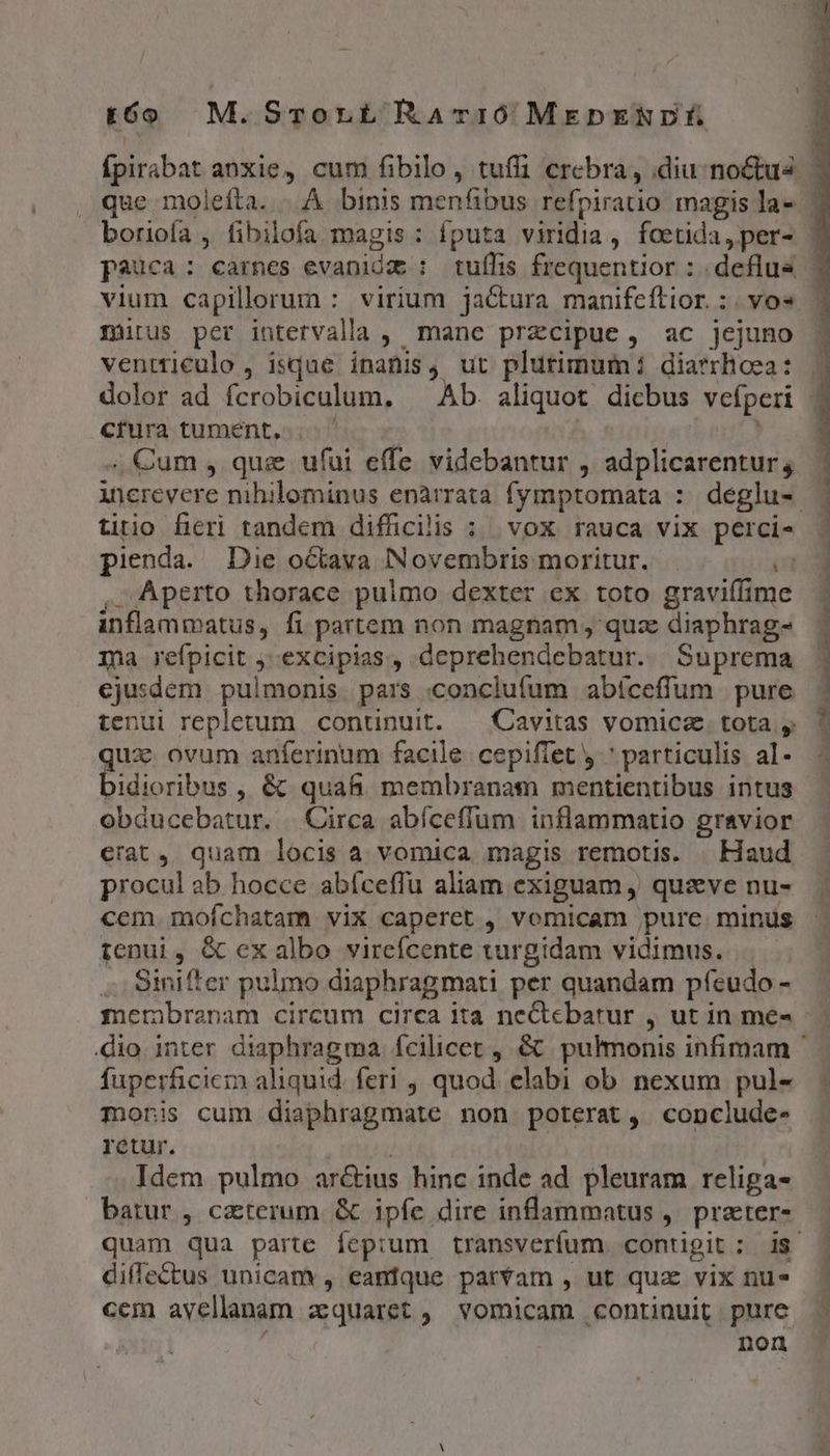 to M.Srorbt RAT10 MEDENDÉ boriofa , fibilofa magis : fputa viridia, foetida, per- vium capillorum : virium jactura manifeítior. :. vo« mirus per intetvalla , manc przcipue, ac jejuno ventticeulo , isque inanis, ut plurimum i diarrhoea: dolor ad fcrobiculum. ^ Ab. aliquot dicbus vefperi crura tumént,.. | ; Cum , quz ufui effe videbantur , adplicarentur; titio fieri tandem difficilis : vox rauca vix perci- pienda. Die octava Novembris moritur. T , Aperto thorace pulmo dexter ex toto graviffime inflammatus, fi partem non magnam , qua diaphrag- Ta refpicit ; excipias, deprehendebatur. Suprema ejusdem pulmonis pars .conclufum abíceffum pure tenui repletum continuit. — Cavitas vomicz. tota qux. ovum anferinum facile cepiffet y ^ particulis al- bidioribus , & quafi membranam mentientibus intus obducebatur. | Circa abíceflum inflammatio gravior crat, quam locis a vomica magis remotis. . Haud procul ab hocce abfceffu aliam exiguam , quive nu- cem mofchatam vix caperet , vomicam pure. minus tenui, & ex albo vireícente turgidam vidimus. j .. Sinifter pulmo diaphragmati per quandam pfíeudo - fuperficicr) aliquid. feri , quod. elabi ob nexum pul- monis cum diaphragmate non poterat, conclude- retur. | | Idem pulmo arctius hinc inde ad pleuram religa- batur , caterum. & ipfe dire inflammatus ,. praeter- diffectus unicam , eanfque parvam , ut quz vix nu- cem avellanam a:quaret ,| vomicam continuit pure ! | non DAP EUREN scat