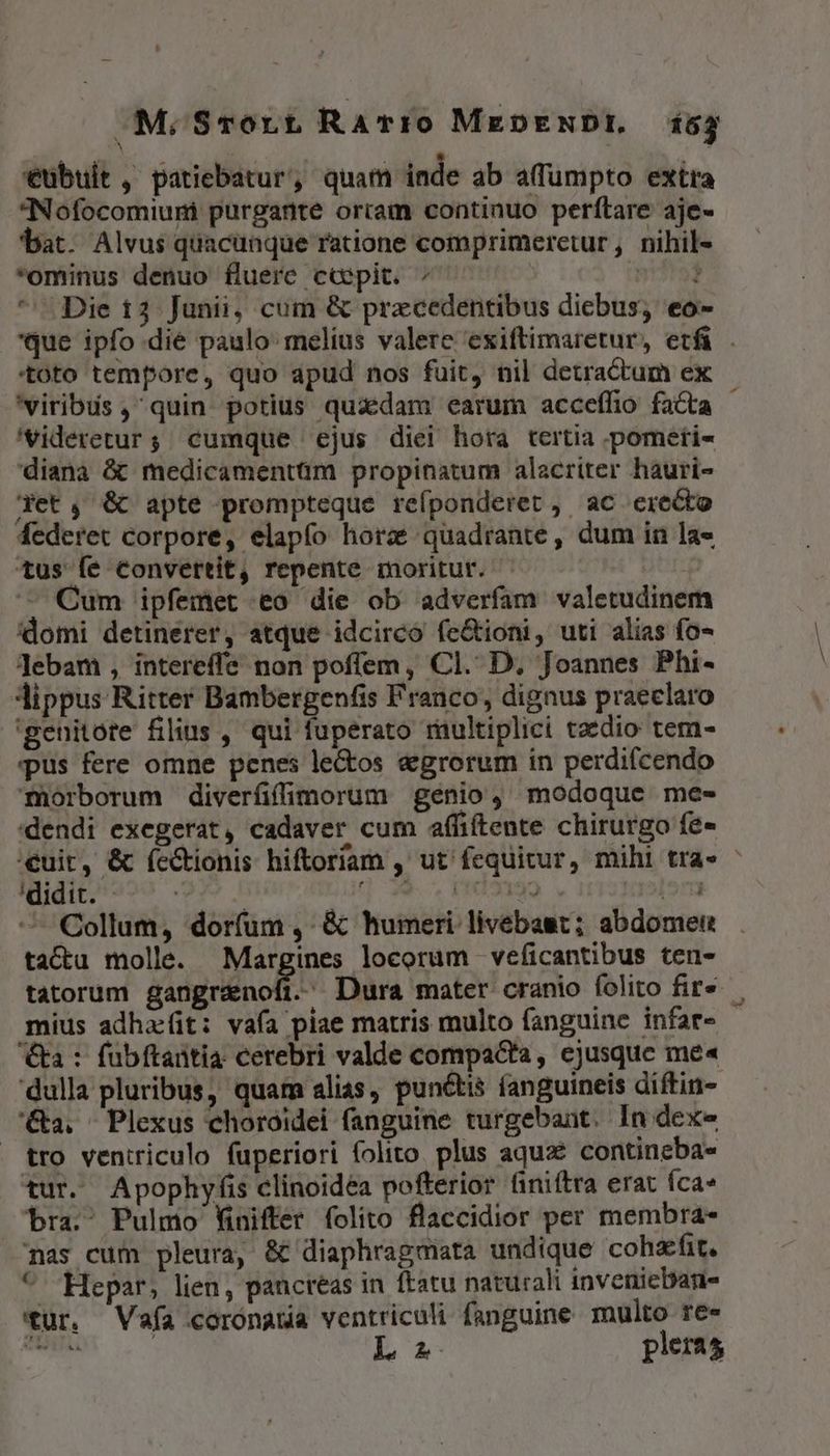 MM.Srort RaTro MeDENDI. 1655 €übuit , patiebatur, quam inde ab a(fumpto extra Nofocomiuni purgante orram continuo perftare aje- bat. Alvus quacunque ratione comprimeretur, nihil- *ominus denuo fluere ccpit. dr Die 13 Junii, cum &amp; praecedentibus diebus, eo- que ipfo die paulo: melius valere exiftimaretur, etfi . toto tempore, quo apud nos fuit, nil detractum ex 'viribus ,quin- potius quadam earum acceffio facta - 'videretur ; cumque ejus diei hora tertia pometi- diana &amp; medicamentüm propinatum alacriter hauri- det, &amp; apte prompteque refponderet , ac erecto federet corpore, elapfo horz quadrante, dum in la» tus fe convertit, repente moritur. Cum ipfemet eo die ob adverfam valetudinem domi detinerer, atque idcirco fe&amp;ioni, uti alias fo- Jebam , intereffe non poflem, Cl. D. Joannes Phi- Jlippus Ritter Bambergenfis Franco, dignus praeclaro 'genitote filius , qui fuperato riüultiplici taedio tem- pus fere omne penes le&amp;os &amp;egrorum in perdifcendo mTüorborum diverfifimorum genio, modoque me- dendi exegerat, cadaver cum affiftente chirurgo fe- cuit, &amp; íectionis hiftoriam , ut fequitur, mihi tra» : TEdIn$9 . | 39, PDNI192 dorm Collum, dorfum ,' &amp; humeri. livebast; abdomei tactu molle. Margines locorum veficantibus ten- tatorum digno Dura mater cranio folito fire mius adha:(it: vafa piae matris multo fanguine infar- a : fubftaütia cerebri valde compacta, ejusque me« ulla pluribus, quam alias, punctis fanguineis diftin- '&amp;a. ^ Plexus choroidei fanguine turgebant. In dexe tro ventriculo fuperiori folito plus aqux contineba» tur. Apophyfis clinoidea pofterior niftra erat fca» bra. Pulmo Winifter folito flaccidior per membra- nas cum pleura, &amp; diaphragmata undique cohafit. ^ Hepar, lien, panctéas in ftatu naturali inveniebane tur. Vafa corónatia ventriculi fanguine multo ree E AUTAN L A pleras