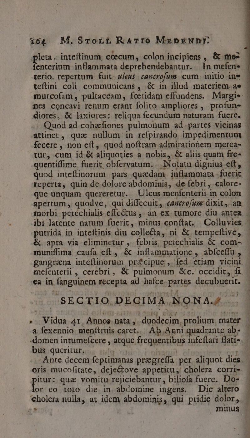 164 M.Srort RATIO MepEÉNDE pleta. inteftinum. ccecum, colon incipiens , &amp;t mes fenterium inflammata deprehendebantur. In mefene terio. repertum fuit. 2/cus cancrofum. cum. initio in* teftini coli communicans , &amp; in illud materiem. ae nes concavi renum erant folito ampliores ,. profune diores, &amp; laxiores: reliqua fecundum naturam fuere. . Quod ad cohzftones pulmonum ad partes vicinas attinet, quz nullum in reípirando impedimentum fecere , non eft, quod noftram admirationem merea- tur, cum id &amp; aliquoties a nobis, &amp; aliis quam fre- quentiffime fuerit, obfervatum. ...]Notatu dignius eft, quod inteftinorum pars quadam. inflammata fuerit reperta, quin de dolore abdominis, de febri ,. calore- que unquam quereretur. Ulcus meníenterii in colon PRENSA cc SETTE putrida in inteftinis diu collecta, ni &amp; tempeflive, muniffima caufa eft, &amp; inflammatione , abíceffu , SECTIO.DEGIMA.NONA.£. : [ [ 4d i iq ege £i . fries » Vidua 4t, Annos nata, . duodecim, prolium, mater a fexennio menílruis caret... Ab. Anni quadrante ab- -domen intumefcere , atque frequentibus infeítari flati- bus queritur. q | oris mucofitate, deje&amp;tove appetitu ,: cholera corri- pitur: qua vomitu rejiciebantur, biliofa fuere. Do- lor eo toro die in abdomine ingens. Die altero €holera nulla, at idem abdominis, qui pridie dolor, DITL A—w——ÉÁauu^
