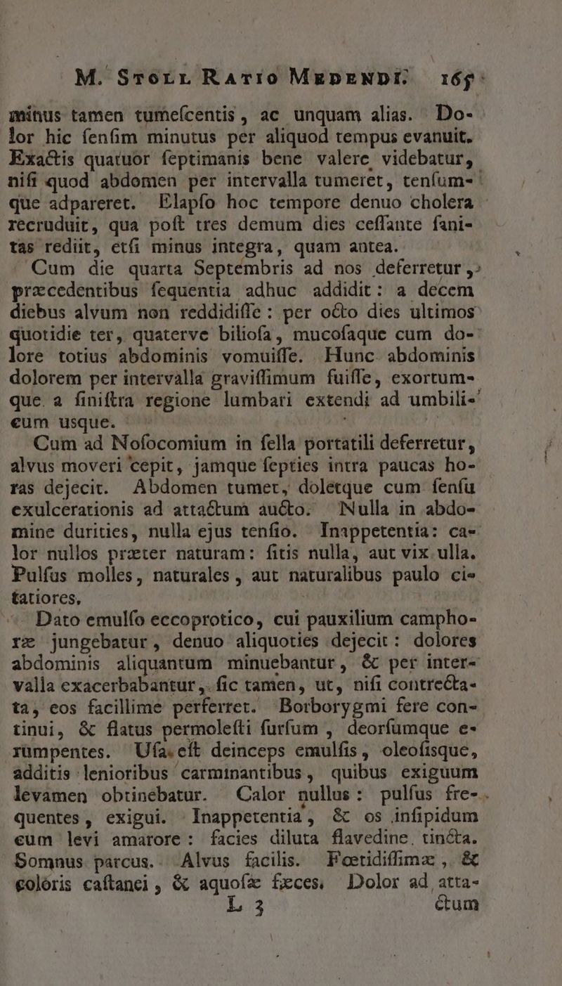 M. Srorr RaArí0 MgpENDÍ 16$: minus tamen tumeícentis, ac unquam alias. Do- lor hic fenfim minutus per aliquod tempus evanuit. Exa&amp;is quatuor feptimanis bene valere, videbatur, nifi quod abdomen per intervalla tumeret, tenfum- que adpareret. Elapfo hoc tempore denuo cholera - recruduit, qua poít tres demum dies ceffante fani- tas rediit, etfi minus integra, quam autea. Cum die quarta Septembris ad nos deferretur, prxcedentibus fequentia adhuc addidit: a decem diebus alvum non reddidiffe : per octo dies ultimos quotidie ter, quaterve biliofa, mucofaque cum do- lore totius abdominis vomuiffe. Hunc. abdominis dolorem per intervalla graviffimum fuiffe, exortum-. que. a finiftra regione lumbari extendi ad umbili-«' eum usque. ^ T Cum ad Nofocomium in fella portatili deferretur, alvus moveri cepit, jamque fepties intra paucas ho- ras dejecit. Abdomen tumer, doletque cum fenfu exulcerationis ad attactum aucto. Nulla in abdo- mine durities, nulla ejus tenfio. Inappetentia: ca- lor nullos praeter naturam: fitis nulla, aut vix ulla. Pulfus molles, naturales , aut naturalibus paulo cie tatiores, | | ^- Dato emulfo eccoprotico, cui pauxilium campho- rz jungebatur, denuo aliquoties dejecit: dolores abdominis aliquantum | minuebantur, &amp; per inter- valla exacerbabantur ,. fic tamen, ut, nifi contre&amp;ta- ta, eos facillime perferret. Borborygmi fere con- tinui, &amp; flatus permoleíti furfum , deorfumque e- rumpentes. Ufa.eft deinceps emulfis , oleofisque, additis lenioribus carminantibus, quibus exiguum levamen obtinebatur. Calor nullus: pulfus fre-. quentes, exigui. Inappetentia, G&amp; os infipidum eum levi amarore : facies diluta flavedine, tincta. Somnus parcus.. Alvus facilis. — F'oetidifimz: ,. &amp; €olóris caftanei, &amp; aquoía fxces, Dolor ad atta- L3 ctum us