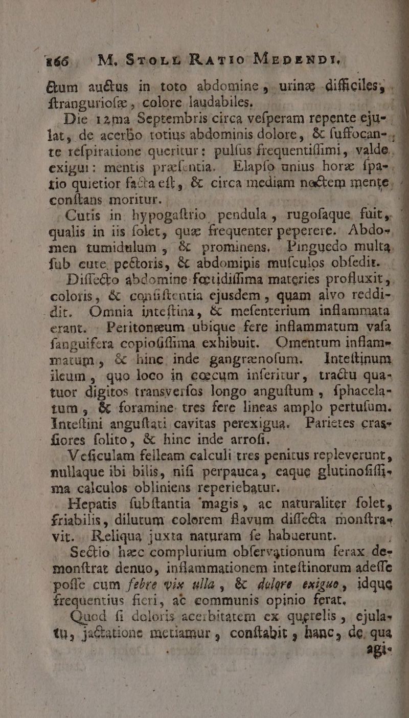 , E M.STorLL RAT10 MzeDENDI. &um auétus in toto abdomine ,. urina difficiles, . ítranguriofz , colore laudabiles, wwe ut Die 12ma Septembris circa vefperam repente eju- | lat, de acerbo totius abdominis dolore, & fuffocan- ; te réfpiratione queritur: pulíus frequentiflimi ,. valde. | exigui; mentis praí.ntia. Elapío unius horz Ípae.. tio quietior facta eft, & circa mediam nactem mente. : coníLans moritur. | ^^ 3 Cutis in. hypogaftrio pendula , rugofaque. fuit, ' qualis in iis folet, quac frequenter peperere. Abdos - men tumidulum , & prominens, Pinguedo multa. | fub cute, pe&toris, & abdomipis muículos obfedir. | | Diffecto ábdomine factidifhima materies profluxit,. . coloris, & conüftcutia ejusdem , quam alvo reddi-. | .dit. Omnia inteítina, & mefenterium inflammata erant. . Peritongum ubique fere inflammatum vafa fanguifera copiofiflima exhibuit. Omentum inflame matup, & hinc inde gangrenofum. lnteftipum ileum , quo loco in coecum inferitur, tradu qua- - tuor digitos transverfos longo anguítum , fphacela- - tum , & foramine. tres fere lineas amplo pertufum. Inteílini anguílau cavitas perexigua. —Parietes cras» fiores folito, & hinc inde arrofi. | Vcficulam feileam calculi tres penitus repleverunt, nullaque ibi bilis, nifi perpauca, caque glutinofiffi- ma calculos obliniens reperiebatur. m Hepatis íubítantia magis, ac naturaliter folet, friabilis, dilutum colerem flavum diffe&a monftra. | vit. Reliqua juxta naturam fe habuerunt. 1 1 Sce&io hzc complurium obferegtionum ferax de» monftrat denuo, inflammationem inteítinorum ade(Te pofle cum fere vix ulla , & delere. exiguo, idque frequentius ficri, aC communis opinio ferat, Quod fi doloris aceibitatem ex qugrelis ,. ejula | tu, ja&atione mctiamur , conftabit , hanc, de, qua | agis. — |