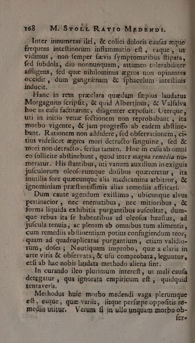1688 M: SroLL Ravro MgpENDI — Inter innumeras ilei, &amp; colici doloris caufas eque frequens inteftinorum- inflammatio eft, caque, ut l vidimus , non femper favis fymptomatibus ftipara, | fcd fubdola, diu: nonnunquam, attamen tolerabiliter | affligen$, fed quae nihilominus agros non opinantes | occidit, dum 'gangrénam G&amp; fphacelum inteílinis inducit. |  Hanc in rem preclara quadam fzxpius laudatus | Morgaegnius fcripfit, &amp; quid Albertinus, &amp; Valfalva | hoc in cafu fa&amp;itarint, diligenter expofuit. Uterque, uu in initio venz feCtionem non reprobabant , ita . morbo vigente, &amp; jam progreffo ab eadem ab(lines | bant. Rationem non addidere , (ed obfervationem , ci* tius videlicet aegros. mori detracto fanguine, fed &amp; | 3Hori non detracto, ferius tamen, Hoc 1n caí(u ab omni co follicite abftinebant , quod inter zagza remedia nue. meratur. His ftantibus, uti vanum auxilium inexiguis | juículorum oleoforumque dofibus quareretur , ita | inutilia fore quzecunque alia medicamina arbitror, &amp; | ignominiam praftanuffimis àlias remediis affricari. ^ - Dum caute agendum exittimo , ubicunque alvus M perünacior, nec enematibus, ncc mitioribus , &amp; . forma liquida exhibitis purgantibus aufcultat, dum- | que rebus ita fe habentibus ad oleofos hauftus, ad juícula tenuia, ac plenam ab omnibus tum alimentis, cum remediis abítinentiam potius confugiendum reor, :quam ad quadruplicatas purgantium , etiam validio- | rum, dofes; lNeutiquam improbo, quz a claris in arte viris &amp; obfervata, &amp; ufu comprobata, leguntur, etfi ab hac nobis landata methodo aliena fint. In curando ileo plurimum intereft, ut mali caufa detegatur , qua ignorata cmpiricum cft, quidquid tentaveris, ! I» Methodus huic morbo medendi vaga plerumque | ES SI eit, eaque, qua variis, iisque per(aspe oppofitis re- | medüs uutur, Verum fi in ullo unquam morbo P ; ' ere