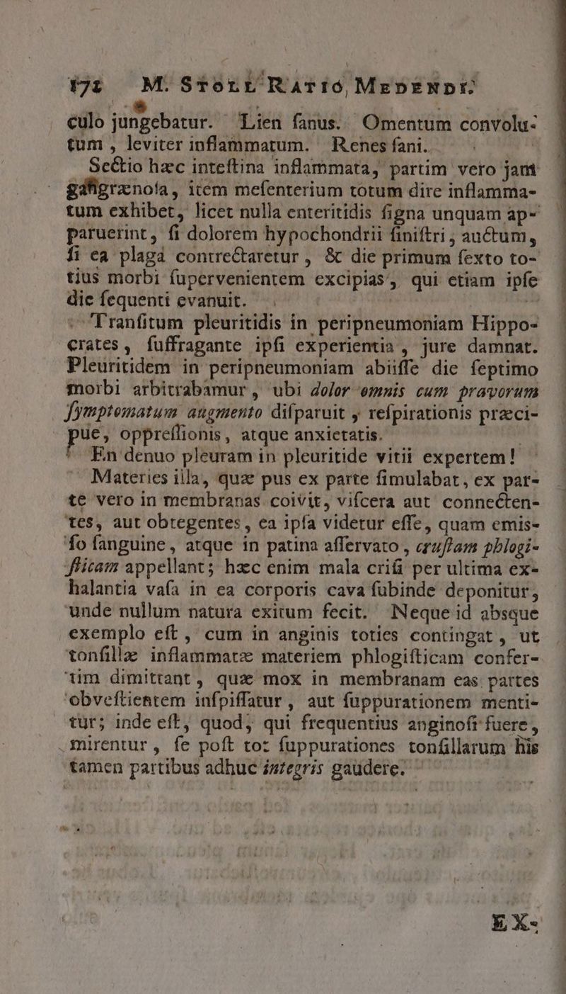 777 M.SrTrorr RArr0, MkEpENDE culo jungebatur. Lien fanus. Omentum convolu- tum , leviter inflammatum. Rencs fani. i : gdfigranota, item mefenterium totum dire inflamma- paruerint, fi dolorem hypochondtii finiftri auctum, tius morbi fupervenientem excipias, qui etiam ipfe dic fequenti evanuit. —. |  :Tranfitum pleuritidis in peripneumoniam Hippo- crates , fuffragante ipfi experientia , jure damnat. Pleuritidem in peripneumoniam abiiffe die feptimo morbi arbitrabamur , ubi dolor emis cum pravorum Jymptomatum atgmento difparuit y refpirationis praeci- ue, oppreflionis, atque anxietatis. i ^. En denuo pleuram in pleuritide vitii expertem! Materies iila, quae pus ex parte fimulabat, ex par- te vero in membranas coivit, vifcera aut. connecten- tes, aut obregentes , ea ipfa videtur effe, quam emis- fo fanguine, atque in patina affervato , erzf/am pblogi- Jficam appellant; hzc enim mala crifi per ultima ex- halantia vaía in ea corporis cava fubinde deponitur, unde nullum natura exitum fecit. Neque id absque exemplo eft, cum in anginis toties contingat , ut tonfillaz inflammatz materiem phlogiíticam confer- 1im dimittant , qua mox in membranam eas. partes Obveftientem infpiffatur , aut fuppurationem menti- tur; inde eff, quod, qui frequentius anginofr fuere, .mirentur, fe poft to: fuppurationes tonfillarum lis tamen partibus adhuc iszegris gaudere.