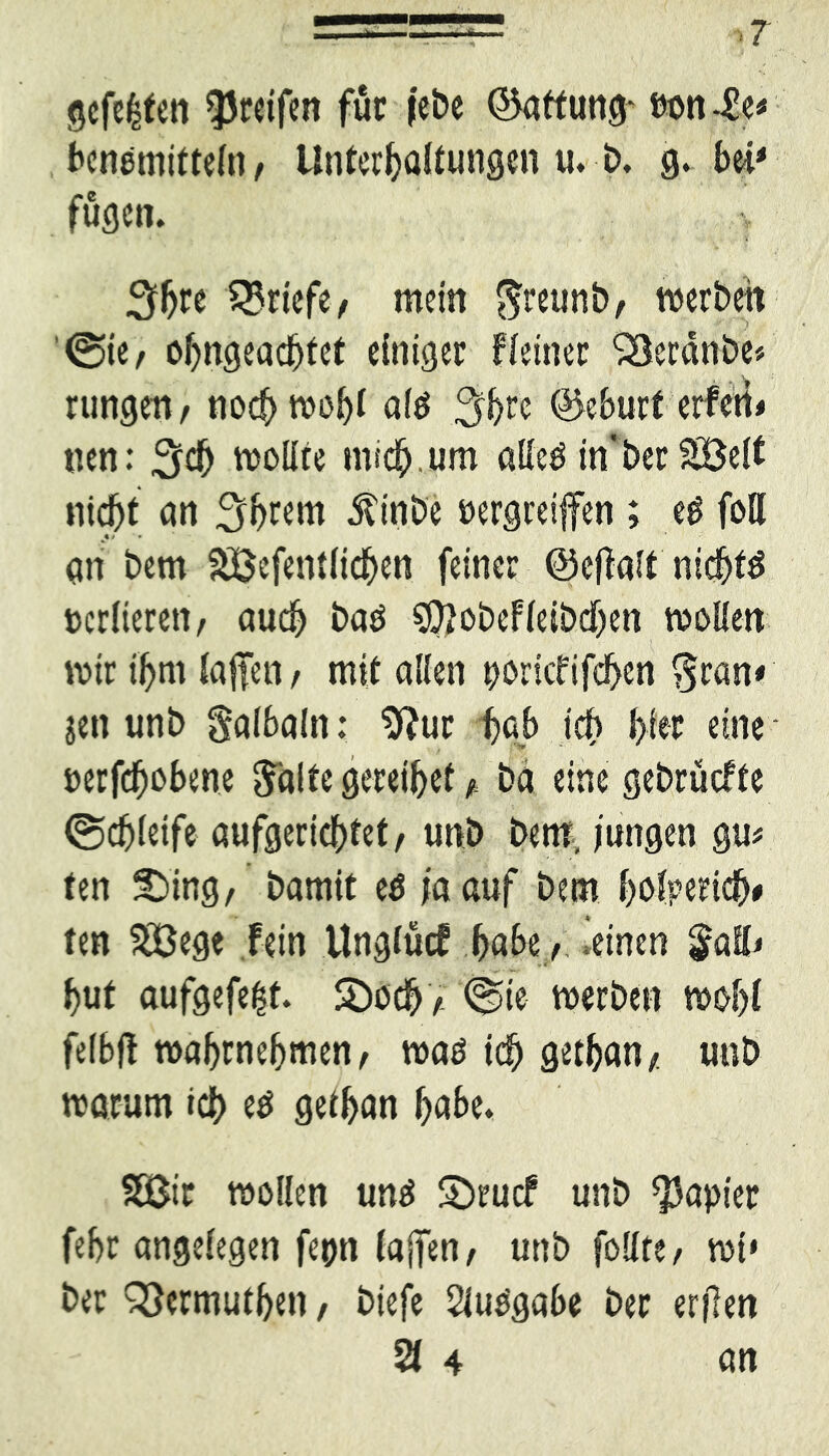 gefegten greifen für febe Haftung* eon4!e« benemitteln, Unterhaltungen u. b. g. bei* fugen. * ' . v 5h« ^Briefe/ mein $reuni>, werben @te, ohngeachfet einiger Heiner Skrdnbe* rungen, noch wohl af$ 5h« ©ebnet erferi* nen: 5$ wollte mich, um alleö in t>er£8e(t nicht an 5b«ro Äinbe »ergreifen ; e£ foll %! • an i>em SBefentlichen feiner ©effalt nichts »edieren/ auch baö $?obef(eiöcf)en wollen wir ihm (affen / mit allen »ortcfifchen $ran< jen unb Salbaln: $?ur f>ab ich hi« eine »erhobene $'alte gereihet * ba eine gebrüefte (Schleife aufgerichtet/ unb bem, jungen gu* ten S)ing/ bamit e$ ja auf bem fwlperich» ten 20ege fein Ungtücf habe / .einen $afl< hut aufgefe|t. SDoch/ <Ste werben wohl felbfl wahrnehmen, waö ich gethan/ unb warum ich e$ gethan habe. SBir wollen um* Sbrucf unb Rapier fehr angelegen fepn (afen, unb follte / wi» ber QSermuthen/ biefe Slupgabe ber erjlen