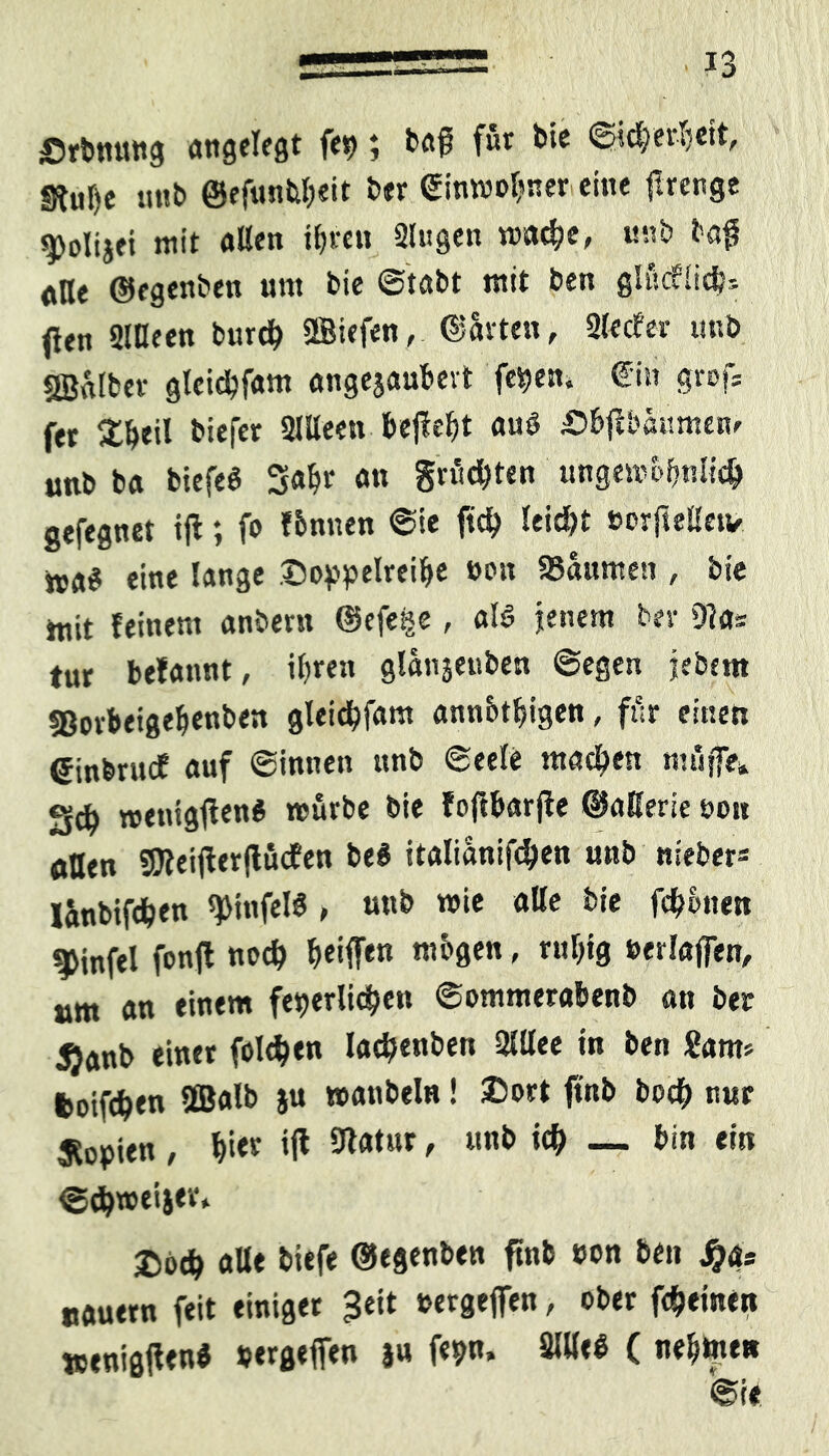 Srbnung angelegt fe» > bafi fur b*c ©icbeuiett, unb @ffünferleit ber ©inmobner eine ftrenge ^olijet mit allen ib«n Singen wad?e, unb faß alle ©egenben um bie ©tabt mit ben glucflicb* jleu Sllleen bittet SBiefen, (Ravten , Slecfci unb SSalber gleidbfam angejaubevt feiern ©in grof; fet %W biefer SlUeen befiehl auö Sbflbäumem unb ba biefeS Saht an größten ungembbnlieb gefegnet ifl; fo fbnnen ©ie ftd? leicht »orftelletv nA$ eine lange Doppelreihe »cm Säumen , bie ttiit feinem anbem ©efeije , al$ jenem ber 91a* tut befannt, ihren glanjenben ©egen jjejbem sßovbeigebenben gleicbfam annbtbigen, für einen einbrucE auf ©innen unb ©eele machen muffe* Scb wenigften« mürbe bie foffbarfle ©aHerie non aßen SÖleiflerftücEen be$ italiänifcben unb niebers länbifdben ^tnfelö , uub wie alle bie fernen ^infel fonfl noch beißen mbgen - r«l)ig »erlaffen, am an einem feierlichen ©ommerabenb an ber $anb einer folgen lnd?enben 2Wee in ben Sam* fcoifch«« 9®alb Ju wanbelR! ®or* f*nb bocb ««f Kopien , bi« »I* ^atnr * l,nb — bin ein ©cbweijer, 2)odb alle biefe ©egenben ftnb eon ben J nauern feit einiget Jeit »ergeffen , ober feinen wenigjten* »ergeffen ju fe»n. SUleS ( nehmen ©ie