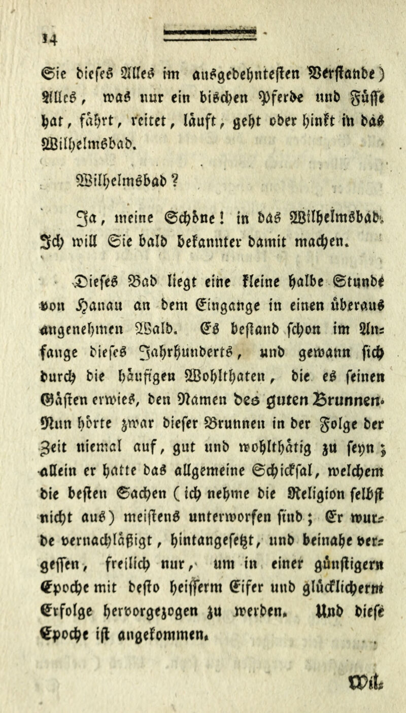 »4 - @ie biefr# 2Ille# im au#gebehnteflen ‘SStfrffatibe) 2fllc#, wa# nur ein bi#<hen 9)ferbe uttb güffe bar, fahrt, reitet, läuft, geht ober (jinft hi bä# SBiIf)dm6bab. » • . • 1 9Bill;eImöböb ? » ’ J s 34 > »weine ©dj&nc! in ba# 28ilbeim#bäb', Sd; will ©ie halb befanttfer bamit machen. ' ' ‘ . r' ^ ' - ..©iefe# 25ab liegt eine Heine halbe ©tunbe »on Rattan an bent (Eingänge in einen überau# angenehmen 2BaIb. <E# beflanb fd;on im Sin* fange biefe# 3ai&r$u,,bert# > nnb gewann ftch burdh bie häufigen SBohlthaten, bie e# feinen ©äften ermie#, ben Warnen bes guten Brunnen* Wun bette jwar biefer SSrunnett in ber golge ber *$eit ttiemal auf, gut unb wohlthätig ju fepn $ ■allein er hatte ba# allgemeine ©dhicffal, welchem bie beflen ©achen (ich nehme bie Steligion felbjl nicht au#) meiffen# unterworfen ftub; (Er wuts be t>ernad)läfligt, hintangefeht, unb beinahe »er« geffen, freilich nur,- um in einer günjligern (Epoche mit befio heijferm Cfifer unb glücflicherm Erfolge hereorgejogen ju werben. Unb biefe €poche ifl aiigefommen, BPük