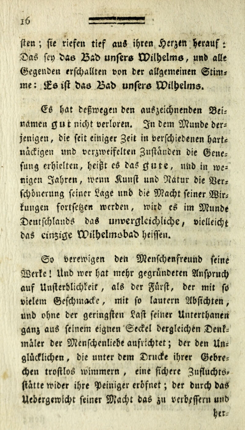 flcn; fte riefen tief a\xi i^ren herauf * Sa$ fcp tae Bsb unfera tDil&elme, unb aße ©egenben erfaßten t>on ber aßgemeinen Stint? me: <£e tff baa Bab unfera EPtlljdms. ^at tefwegeu ben aufyeidhnenben fdeU »tarnen 0»t ntd;t uertoren. 3« bem SD?nnbe ber? jenigeit, bie feit einiger in berfdjiebeiten hart« nacfigeit unb »erjweifclten ^nflanben bie ©ette? futtg erhielten, i;eigt c& baS rfute, unb in we= nigen 3ct[;ren, wenn Äuttfl unb %'ätur bie 33er? fch&nerung feiner Sage unb bie 50?ad)t feiner 2Bir? futtgen fortfcöen werben, wirb im SOfunbe j)cutfct)lnnbd ba$ un»erjjlet4)ltc^e, »icßeidjt ba§ ctn$tjje IQPil&dinobab l;eiffen. @o bereinigen beit 9)?enfd)enfreunb feine 2ßer!c! ltnb wer hat mehr gegründeten Slnfprud; auf Un(lerblid;Jeif, ak ber gitrfl, ber mit fö »ielem ©efdjnnKfe, mit fo lautern 2lbftdhten, unb ohne ber geringem fafl feiner Untertanen ganj auS feinem eignen ©edel dergleichen ®ettf= tnäler ber 9}?enfchcnliebe aufvidjtet; ber ben Un? glücflid;en, bie unter bem Drude ihrer ©ehre? eben troftloö wimmern , eine ftdjere 3ufludhtb* flättewiber ihre 'Peiniger crofnct; ber burdh bat» Uebergewicht feiner 5)Jad;t ba$ 31t »erb/ffern unb her?