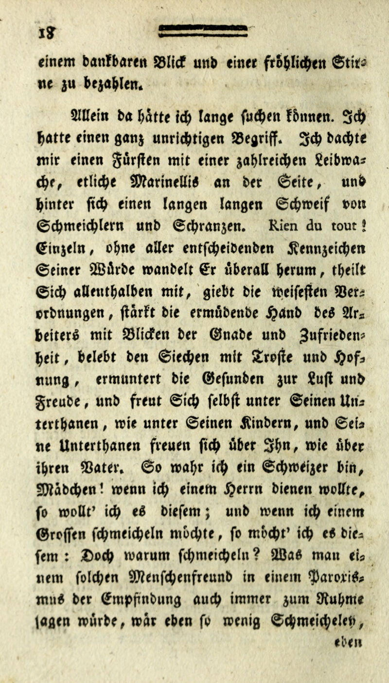 einem battfbaren ©lief unb einer fröhlichen Stit« ne ju bejahen. SlUein ba hätte ich lange fudjen fönnen. 3ch batte einen ganj unrichtigen ©egriff. 3<h bachte mir einen dürften mit einer gasreichen Seibwas che, etliche Sttarinelli« an ber (Seite, unb hinter ftch einen langen langen Schweif oou Schmeichlern unb Strängen. Kien du tout J ©ingeln, ohne aller entfcheibenben Äenngeichen Seiner SBürbe wanbeit €r überall herum, theilt Sich alleuthalben mit, giebt bie tbeifejien ©er« orbnungen, jiarft bie ermübenbe #anb beö 2Er* heitert mit ©liefen ber ©nabe unb ^tifrieben? heit, belebt ben Siechen mit 5£rojie unb Sjof3 nttng, ermuntert bie ©efunben jur £uji unb greube, unb freut Sich felbjf unter Seinen Utu tertbanen, wie unter Seinen Äinbern, unb Sei« ne Unterthanen freuen fich über 3h«, wie über ihren ©ater. So wahr ich <*« Schweiger bin, fJJtabchen! wenn ich einem #errn bienen wollte, fo wollt’ ich <3 biefem; unb wenn ich einem ©roflfen fchmeicheln mochte, fo mocht’ ich e« bie* fern : Doch warum fchmeicheln ? üßaö man eis «em folchen SWenfchenfreunb in einem *parorifo mu6 ber Smpfinbung auch immer gum SRuhme lagen würbe, war eben fo wenig Schmeichelei), eben