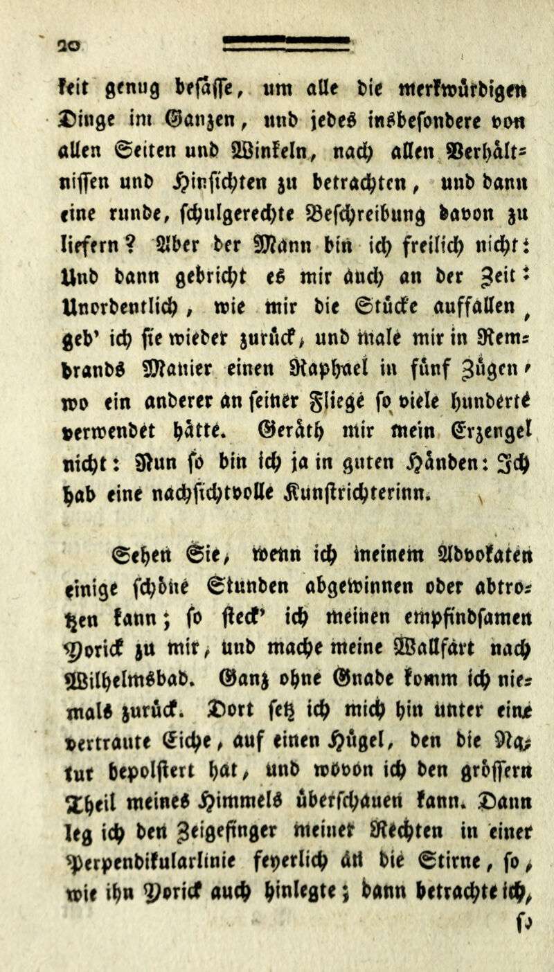 I 30 feit genug befaflfe, um alle feie merfwürbigen Dinge in« ©anjen, unfe jefeeS indbefonbere non allen ©eiten unfe Sßinfeln, nad) allen Serbalt* niffen unfe ^inftc^ten ju betrauten, unfe feanu eine runfee, fd)ulgered)te Söefchreibung banon ju liefern? Slber feer SEHantt bin id) freilich nicht t Unfe bann gebricht ee mir and; an feer £eit i Unorbentlich , wie mir feie ©tüct'e auffallen f geb’ ich fte wieber jurücf* unfe male mir in SRem* branfed Spanier einen SRapbaei in fünf 3^gen • wo ein anfeerer an feiner fliege fo »iele l)unbert< »erwenfeet batte, ©erütb mir mein ©rjengel nicht: 31un fo bin ich ja in guten jjanben: 3ch bab eine nachfuhtoolle $un|lrichterinn. v 4 ©eben ©ie> Wenn ich meinem 2lbt>ofaten einige fd;6ne ©tunfeen abgewinnen ober abtros tjtn fann; fo flecf’ ich meinen empfinbfamen sppricf ju mir, Unfe mache meine SBallfdrt nach 2BilbeIm$bab. ©anj ohne ©nabe fomrn ich nies mal# jurücf. Dort feß ich mich bi« unter eine vertraute Siche, auf einen jjügel, feen feie 9tg^ tut bepolfiert b<*t/ nnfe wboon ich ben grbjfcrn Xbeil meine« #immel« überfchauen fann. Dann leg ich ben meiner Rechten in einer <perpenbifularlinie feierlich an feie ©time, fo > wie ihn ^oricf auch bmlrgte; bann betrachte ich/