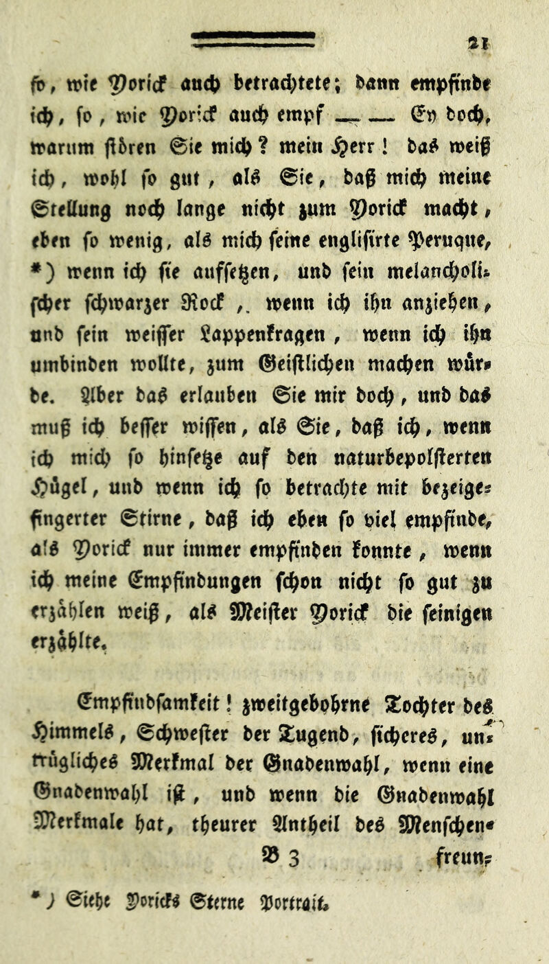 ft>, wie 3?oricf auch betrachtete; bantt empftnbe ich, fo , wie cporidf auch empf S» hoch, warum fUren Sie mich ? nteiu £err! baS weif ich, wohl fo gut, als Sie, baf mich weine Steßung noch lange nicht jum ?)orict macht, eben fo wenig, als mich feine engliftrte ^eruqtte, *) wenn ich f*e anffefien, unb fein melancholU fcher fchwarjer 9Jocf ,. wenn ich i&n anjiehen, unb fein weiffer Sappenfragen , wenn ich ihn umbinben woflte, }um ©eijilichen machen wfir» be. 2lber baS erlauben Sie mir hoch , unb ba$ mnf ich Keffer wiflfen, als Sie, baf ich, wenn ich mich fo binfetje auf ben naturbepolflerten £>ügel, unb wenn ich fo betrachte mit bejeiges fingertet Stirne, baf ich eben fo nie! empftnbe, a!S <2?oricf nur immer empftnben formte , wenn ich nieine ßrmpftnbungen fchon nicht fo gut ja erjagen weif, als STOeijler $oridf bie feinigen erjahlte, Smpftnbfamfeit! jweitgebobrne Tochter beS ÄimmelS, Schweflet ber Xugenb, ftchereS, uni frugücheS SDlerfmal ber ©nabenwaljl, wenn eine ©nabenwal)! iß, unb wenn bie ©nabenwabl •Kerfmale hat, theurer Slntheil beS SWenfchen« 58 3 freu«? •) Siehe foricK Sterne Portrait,