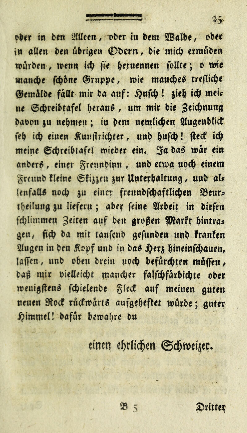 ober in ben 2(üeen, nber in bern SBalbe, ober in aßen ben übrigen 0i>ern, bie mich ermüben würben , wenn id? \it ^ernennen follte; o wie manche fcb&ne ©ruppe, wie manche« trefliche ©ernülbe faßt mir ba auf: Sjufty! jiefc ich mei* ne ©chreibtafel krau« , um mir bie ^eic^nuns batwn ju nehmen; in bem nemlichett SlugettblicE feb ich einen Äunßrichter, unb b»fch! jteef ich meine ©chreibtafel wieber ein. 3a ba« war ein anher« , eine» gretwbwn , unb etwa noch einem greunb fleine (Sfijjen jur Unterhaltung, unb afc Unfall« noch ju einer freunbfchaftlichen SSenrs tbeitung ju liefern ; aber feine ßlrbeit in biefen fdjlimmen feiten auf ben großen SSRarft hinten« gen, jtch ba mit taufenb gefüllten unb tranfen Slugen in ben ßepf unb in ba« #erj hweinfehauett, Iaficn, unb oben fcrein upeh befurchten mfijfen, tag mir oiefleicht mancher falfchfürbichte ober wenigen« fchielenbe gledP auf meinen guten neuen Siodf rücfwart« aufgebeftet würbe; guter ßimmel! bafur bewahre bu einen efjrft$en ©d^weijef* r'