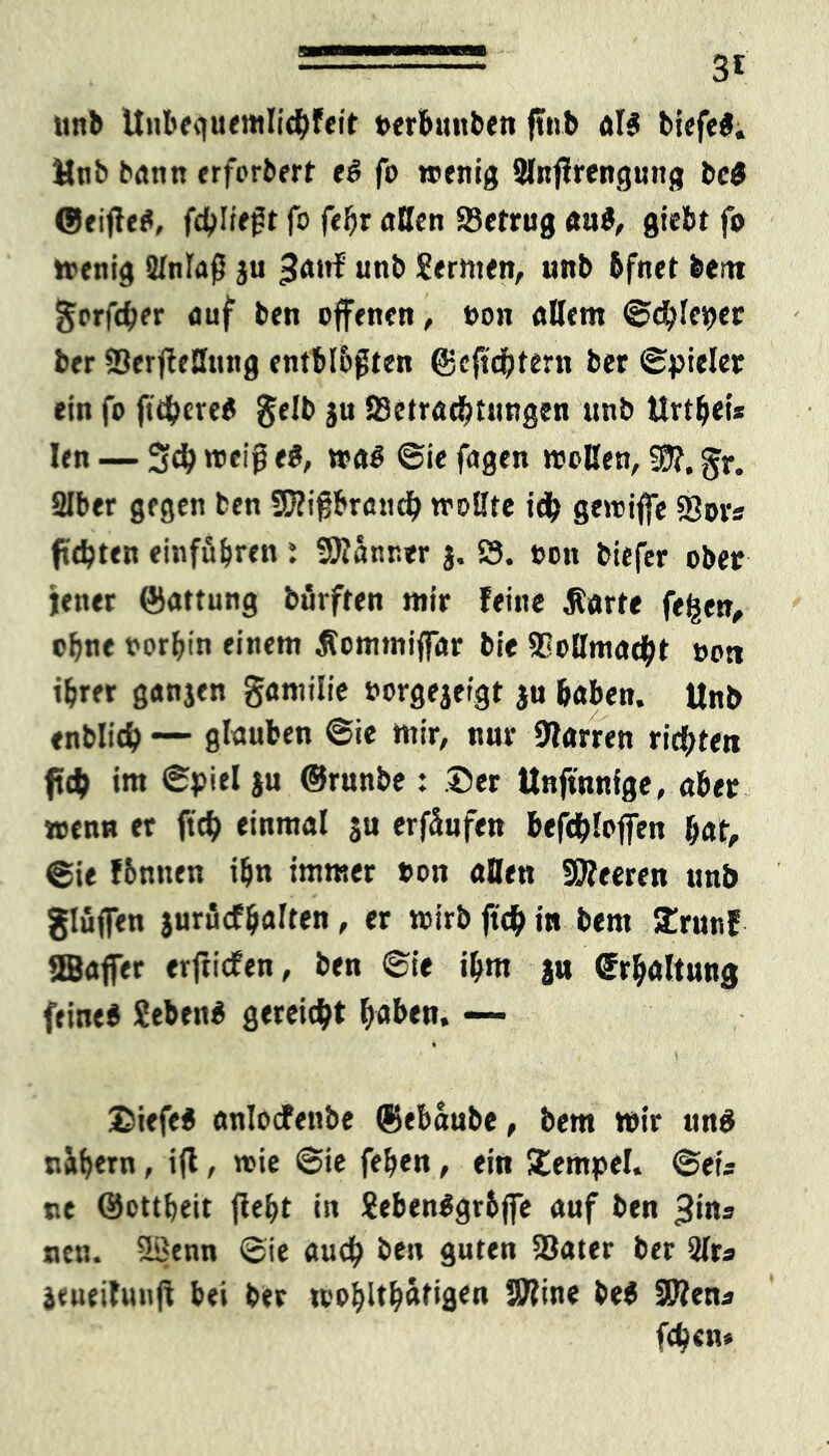 a 31 ttnb Uiibeguemlichfeit »erbuttben jmb al« biefe«. Hob bann erfordert e« fo wenig Slnffrengung bc« ©eifle#, fließt fo fehr affen 23etrug au«, giebt fo wenig Slnlaß ju -Janf unb Sermen, unb hfnet bem grrfdjer auf ben offenen, »on allem ©chleper ber 23erjMung entblößten ©cftdhtern ber fielet ein fo ftihcre« gelb ju ^Betrachtungen unb Urtfjei* len — %ä) weiß e«, wa« ©ie fagen wollen, Wl. §t. 2lber gegen ben SDligbrandh wollte ich gewiffe 23ors ftdjten entführen ; Scanner j. 3. »on biefer ober jettet ©attung btirften mir feine jlarte feigen, ohne torbin einem Äomtntffar bie SSollmacht »on ihrer ganjen gamtlie »orgejergt $u haben. Unb enblich — glauben ©ie mir, nur Darren richten ftch im ©piel ju ©runbe: ©er Unftnnfge, aber wenn er ftch einmal ju erfüufen hefchloffen hat, @ie fbntten ihn immer »on allen SReeren unb glüffen jurucFhalten, er wirb jtd& in bem Strnnf UBaffer erfficfen, ben ©ie ihm jn Erhaltung feine« Sehen« gereift haben. — % * ' • t \ ©iefe« anlocfenbe ©ebanbe, bem wir un« nah«u, ift t wie fefwn t ein Stempel, ©eis ne ©cttheit ffeht in Seben«gr6ffe auf ben 3ins neu. 3l'enn ©ie auch ben guten 33ater ber 2lr« jeueitunfi bei ber wohlthatigen Sttine be« SD?en* f<h<n*