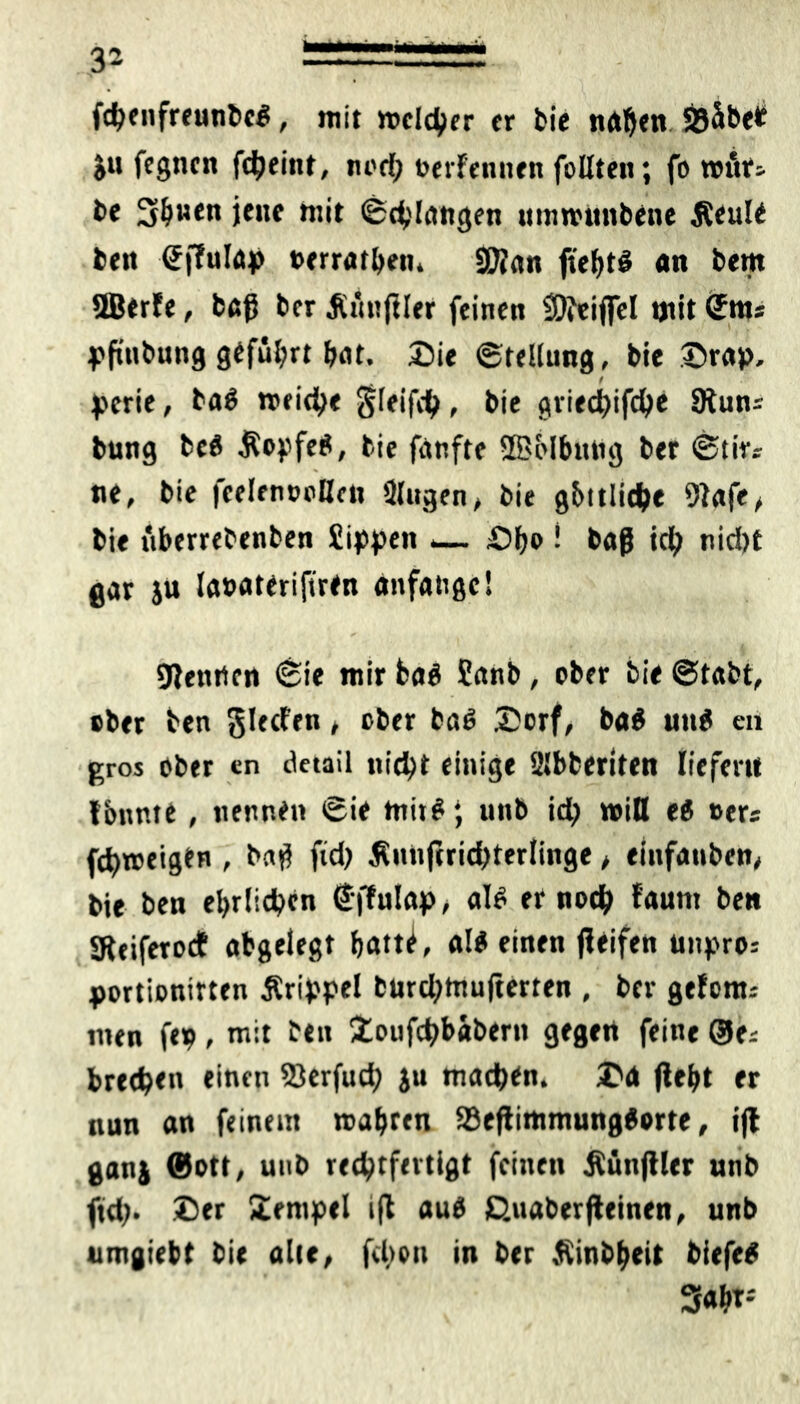 fcbenfreunbc#, mit welcher fr bie naben SÖäbet al> fegncn fcheint, nod; oerfennen follten; fo ttntr; be üSbnen jene mit ©chlangen umwunbene Äeule bftt ©ffulap »erratben, Sftan ftebt# «n bern SBerfe, baß bcr .Rünftler feinen 9)fei|fel »jtit <£nts pfinbung geführt bat. Sie ©tellung, bie Srap. perie, ba# »eiche $leifch, bie griechifche 9iuns bung be# Kopfes, bie fanfte ©olbnng ber ©tirs ne, bie feelenoollcn Slugen, bie göttliche 9Jafe, bie überrebenben Sippen _ £>b» ! baß tch nid)t gar ju lasateriftren anfatige! Wenden ©ie mir ba# Sanb, ober bie ©tabt, ober ben glecfen, ober ba# Dorf, ba# utt# en gros ober «n detail nicht einige Slbberiten liefern fbnme, nennen ©ie mit#; unb id> will e# »ers fch»eig»n , baß fid) Äunfirichterlinge, einfanbett, bie ben ehrlichen €ffulap, al# er noch faum ben SReiferodE abgelegt batt^, affinen ßeifen Unpro.- portionitten Ärippel burdjtttufterten , ber gefonu men fep, mit ben Soufchbabern gegen feine ©e* brechen »inen SJerfud; ju mach#n. Sa (lebt er nun an feinem wahren 23eßimmung#orte, ijt ganj ©ott, uub rechtfertigt feinen JSünjtler unb ftd). Ser Stempel ift au# ßuaberßeinen, unb umgiebt bie alle, fcltou in ber Äinbbeit biefe# 3«bt;