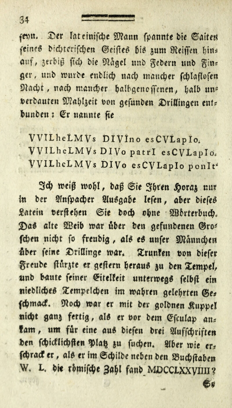 fern 55er Inteinifche SWann fprtttnte bie ©aitetf feine« bichterifchen <?ieife« bi« juni Steifen bin* auf, jtrbif ftd> bie Slägcl unb gebern unb gim ger, unb würbe entließ «ad) mancher fcj^laflofen Stacht, nach mancher balbgcneffcnen, halb un* »erbauten SDtabljeit »on gefunben Drillingen ent-- bunbett t Sr nannte fte VVTLheLMVs DIVIno esCVLapIo* VVILheLMVs DIVo patrl esCVLapIo, VVILhcLMVs DIVo esCVLapIo ponIti 34) weiß wohl, baf @ie 3bt<n J^oröj nur ln ber Sfnfpacher 2lu«gabe lefen, aber biefe« Sateitt »erflehet» @ie boch ebne - SBbrterbud), 2)a« alte ffieib war über ben gefuttbenen ®ro* fdjen nicht fo freubig , al« e« unfer SDiannchen fiber feine Drillinge war, Erunfen »on biefer greube flürjte er geflern berau« ju ben Xempel, unb baute feiner Sitelfeit unterwegs felbft ein niebliche« Dempelcben im wahren gelehrten ®e* fd>macf. Olod) war er mit ber golbnen Äuppel nicht ganj fertig, al« er »or bem Sfculap atu fam, um für eine au« biefett brei Sluffchriften ben fchicflichften ^>la^ ju fudjen. Slber wie er* fehraef er, al« er fm ©chilbe neben ben S5uchftaben W. L. bi« rbmifche 3ahl fanb MDCCtXXVim? G>9