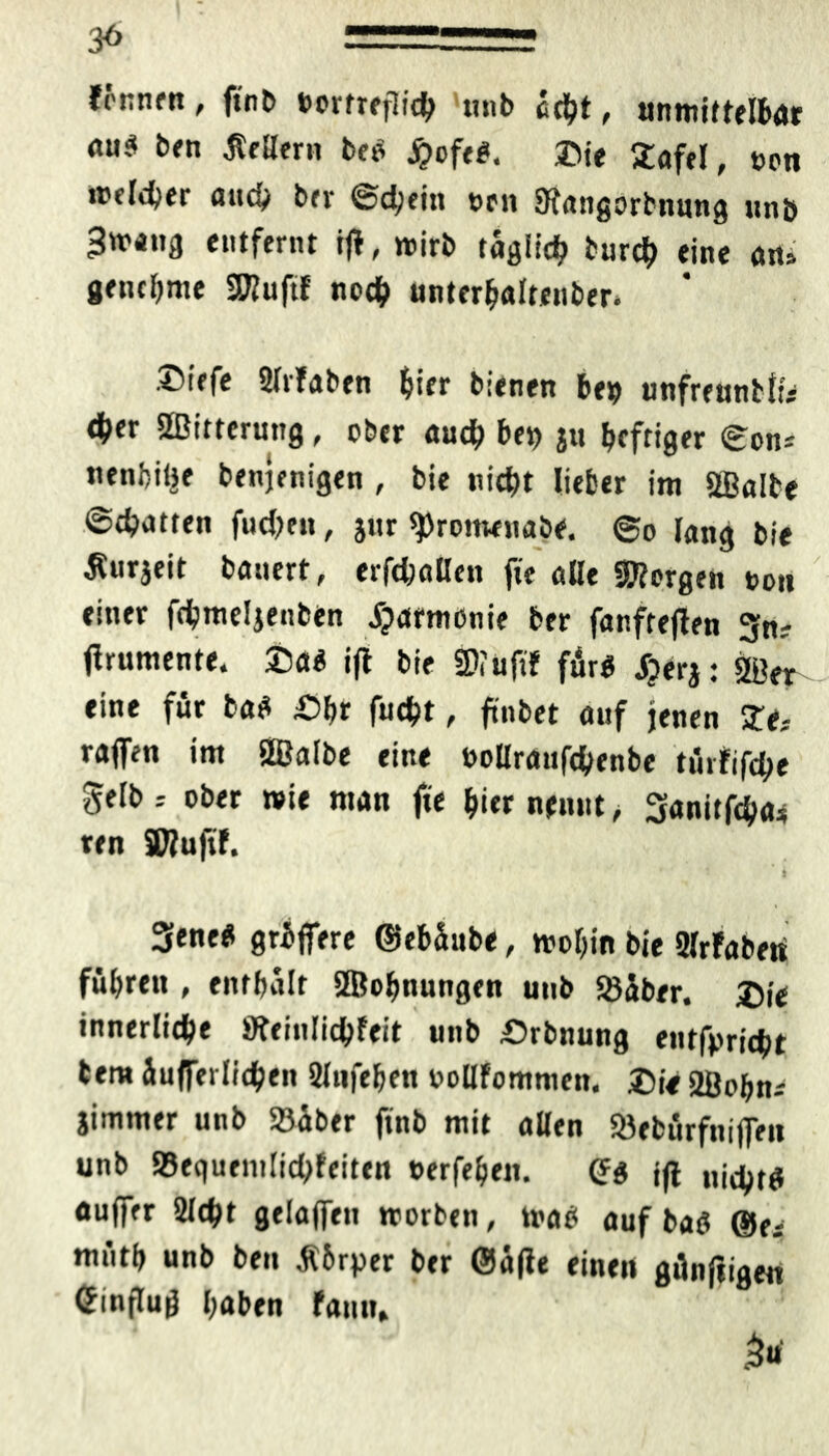 3<> fönnrn, ftnO t>orfreflid> unb echt, unmittelbar ÄU* ben Kellern beo fyofti. &ie 2afel, non «fidler auch b(v ©d;ein ocit SKangorbnung unb Swang entfernt iff, wirb täglich burd) eine an, genehme SKuftf noch unterhalteuber* .©iefe 2lr!aben hi« bienen be» unfreunbl« 4>er SBitterung, ober auch bet) jtt heftiger ©on^ nenbitje benjenigen , bie nicht lieber im SBalbe ©chatten fucheit, jur ^ronwnabe. ©o lang bie ^urjeit bauert, erfchallen fie alle SRorgen non einer fchmeljenben jjatmenie ber fanfteffen 3n? ffrumente. 25a« iff bie 2><uftf für« JjerJ: 2öer eine für ba* &hr fucht, ftnbet auf jenen £e.- raffen im SBalbe eine öollraufchenbe türfifche gelb r ober wie man fie hi« n«iut ^ Sanitfcha* ten SWufif. t 3ene« grbffere ©ebäube, wohin bie 2lrFaberi führen , enthalt SBolmungen unb Söiber. £ie innerliche SKeinlichfeit unb Srbnung entbricht tem Üufferlichen 2lufehen oollfommen. X)U SBohn* jimmer unb 23über finb mit allen Söebürfniffen unb »equemlichfeiten nerfehen. Cf« jff „j^tg «uff« Sicht gelaffen worben, wa« auf ba« ®a müth unb ben $6rper ber @ä|ie einen günftigen Cfinflug haben fann, 3«
