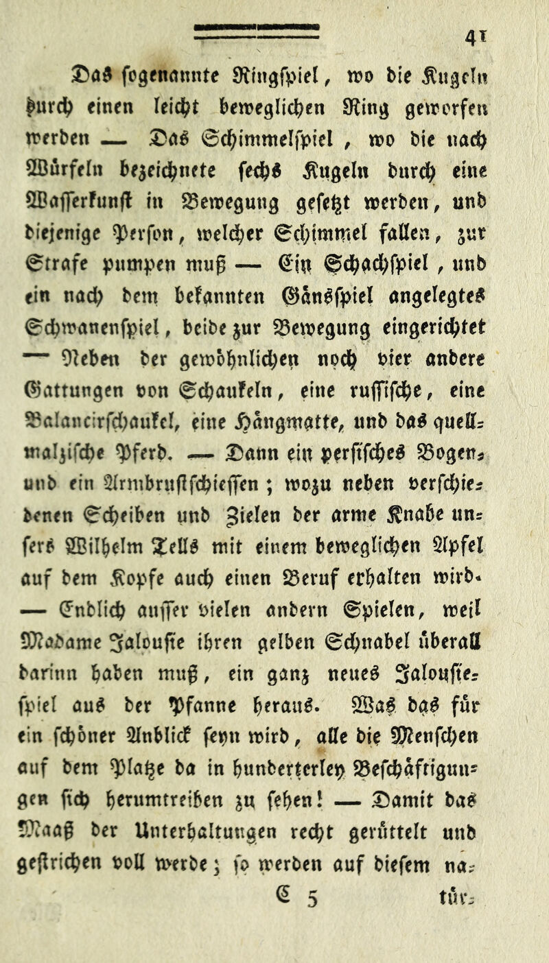 4* Da# fogenamtte SRfngfpiel, wo bie Äugeln £urch einen leidet beweglichen SRitig geworfen werben — Da# ©chimmelfpiel , wo bie nach Sßurfeln be$eichnete fech# Äugeln burch eine SBafferfunfl in Bewegung gefegt werben, unb biejenige $erfon, welker ©chimtrtel fallen, jut ©träfe jumpen muß — €i« ©djachfpiel , unb ein nad> bem bekannten ©an#fpiel angelegte# ©cbwanenfpiel, beibe jur Bewegung eingerichtet — Dieben ber gewbfmlichett noch hier anbere Onittungen non ©djaufeln, eine rujfifdbe, eine Salancirfdjaufel, eine Äangmgtte, unb ba#gueH; tnaljifcbe $ferb. -— Dann ein j>?rftfche# Sßogen« unb ein Slrmbruflfchieffen; woju neben »erfchie; benen ©cheiben unb fielen ber arme Änahe un= fere SBilhelm Dell# mit einem beweglichen Slpfel auf bem Äopfe auch «inen 23eruf erhalten wirb« — Cnblich anffer oielen anbern ©pielen, weil SJlabame 3aloujte ihren gelben ©chnabel überall barinn haben muß, ein ganj neue# 3aIoujt>; friel au# ber 'Pfanne heeau#. 28a# bg# für ein fch&ner illnblic? fern» wirb, alle bie SKenfchen auf bem 'plalje ba in hunberterle^ 23efchaftiguu* gen ftch herumtreiben ju fehen! — Damit ba# tftaati ber Unterhaltungen recht gerüttelt unb ge{trichen toll werbe; fo werben auf biefem na; @ 5 tut-;